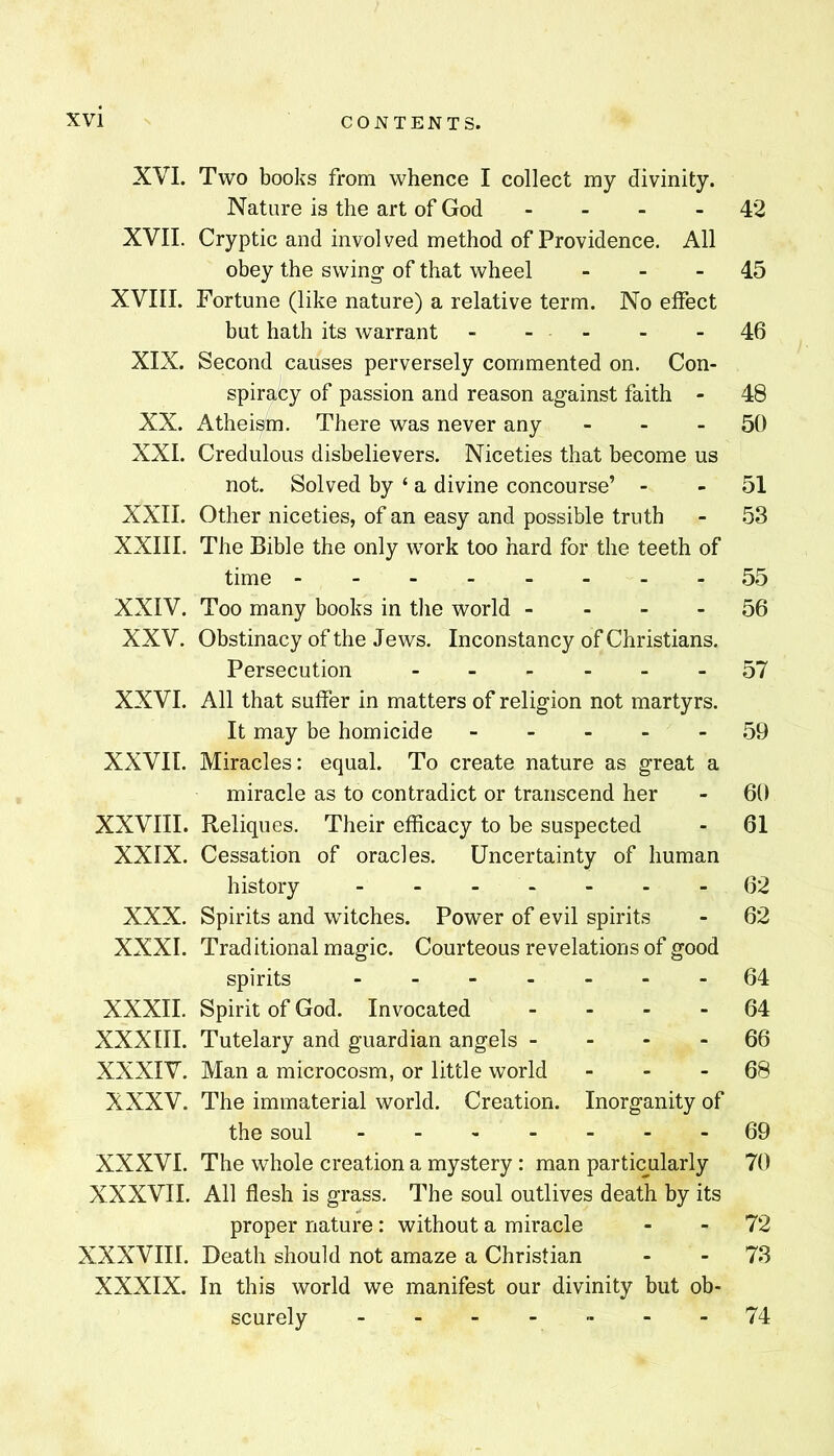 XVI. Two books from whence I collect my divinity. Nature is the art of God - - - - 42 XVII. Cryptic and involved method of Providence. All obey the swing of that wheel - - - 45 XVIII. Fortune (like nature) a relative term. No effect but hath its warrant - - . - . .46 XIX. Second causes perversely commented on. Con- spiracy of passion and reason against faith - 48 XX. Atheism. There was never any - - - 50 XXL Credulous disbelievers. Niceties that become us not. Solved by ‘ a divine concourse’ - - 51 XXII. Other niceties, of an easy and possible truth - 53 XXIII. The Bible the only work too hard for the teeth of time 55 XXIV. Too many books in the world - - - - 56 XXV. Obstinacy of the Jews. Inconstancy of Christians. Persecution 57 XXVI. All that suffer in matters of religion not martyrs. It may be homicide 59 XXVII. Miracles: equal. To create nature as great a miracle as to contradict or transcend her - 60 XXVIII. Reliques. Their efficacy to be suspected - 61 XXIX. Cessation of oracles. Uncertainty of human history 62 XXX. Spirits and witches. Power of evil spirits - 62 XXXI. Traditional magic. Courteous revelations of good spirits 64 XXXII. Spirit of God. Invocated - - - - 64 XXXIII. Tutelary and guardian angels - - - - 66 XXXIV. Man a microcosm, or little world - - - 68 XXXV. The immaterial world. Creation. Inorganity of the soul 69 XXXVI. The whole creation a mystery : man particularly 70 XXXVII. All flesh is grass. The soul outlives death by its proper nature: without a miracle - - 72 XXXVIII. Death should not amaze a Christian - - 73 XXXIX. In this world we manifest our divinity but ob- scurely 74