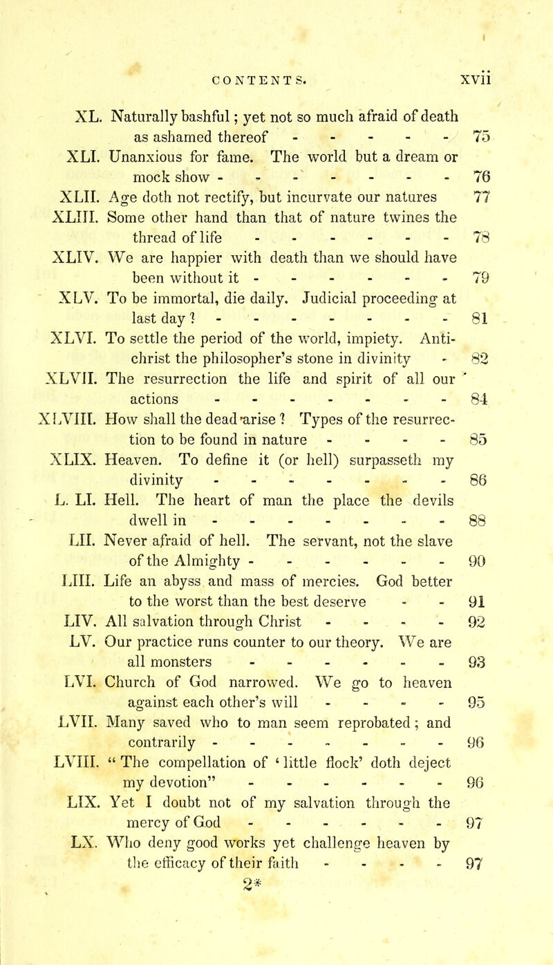 XL. Naturally bashful; yet not so much afraid of death as ashamed thereof 75 XLI. Unanxious for fame. The world but a dream or mock show - - - - - -76 XLII. Age doth not rectify, but incurvate our natures 77 XLIII. Some other hand than that of nature twines the thread of life 78 XLIV. We are happier with death than we should have been without it - - - - - - 79 XLV. To be immortal, die daily. Judicial proceeding at last day 1 81 XLVI. To settle the period of the v/orld, impiety. Anti- christ the philosopher’s stone in divinity - 82 XLVII. The resurrection the life and spirit of all our actions 84 XIWIII. How shall the dead 'arise 1 Types of the resurrec- tion to be found in nature - - - - 85 XLIX. Heaven. To define it (or hell) surpasseth my divinity - . - - - - - 86 L. LI. Hell. The heart of man the place the devils dwell in 88 LII. Never afraid of hell. The servant, not the slave of the Almighty 90 IJII. Life an abyss and mass of mercies. God better to the worst than the best deserve - - 91 LIV. All salvation through Christ - - - - 92 LV. Our practice runs counter to our theory. We are all monsters 93 LVL Church of God narrowed. We go to heaven against each other’s will - - - - OS LVII. Many saved who to man seem reprobated; and contrarily 96 LVIII. “ The compellation of ‘ little flock’ doth deject my devotion” 96 LIX. Yet I doubt not of my salvation through the mercy of G.od 97 LX. Who deny good works yet challenge heaven by the efflcacy of their faith - - - - 97 2*