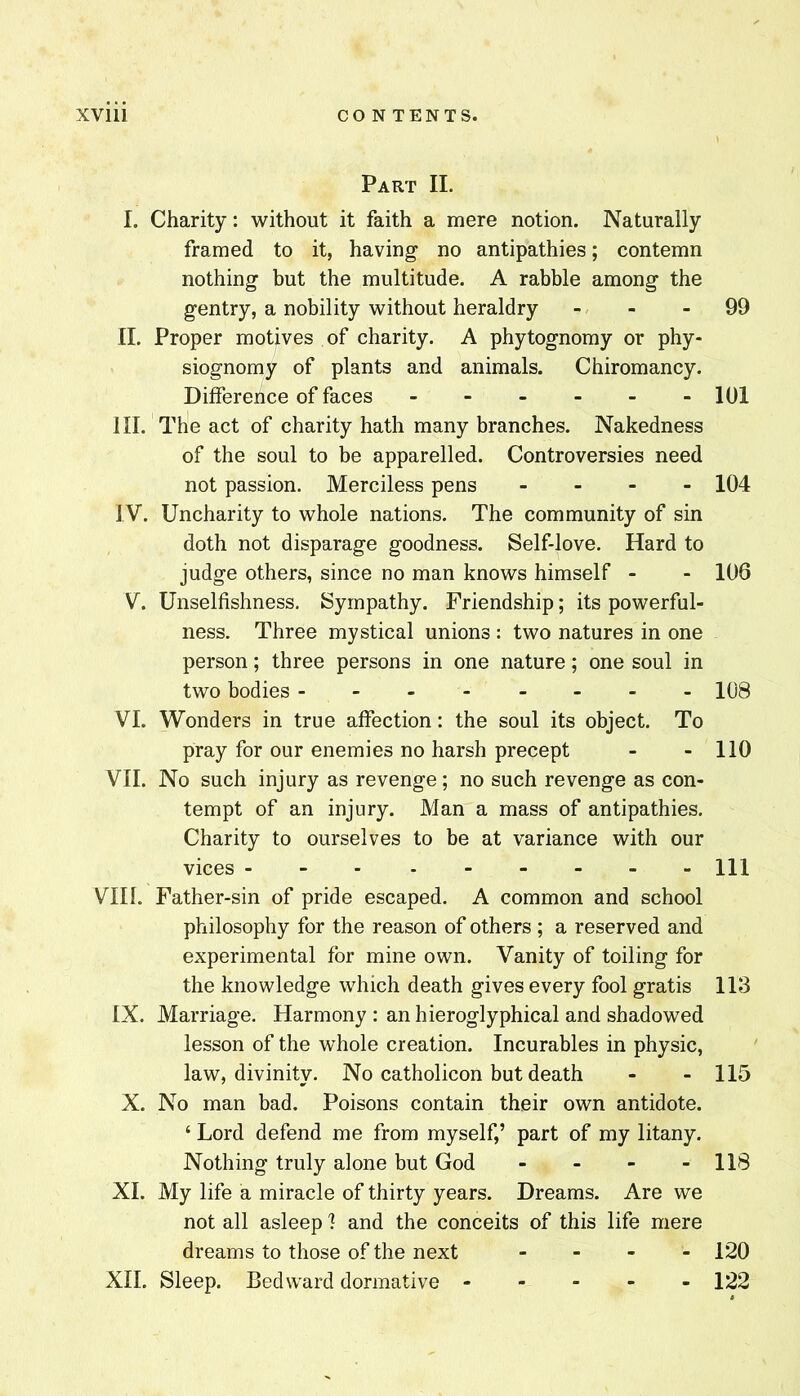 Part II. I. Charity: without it faith a mere notion. Naturally framed to it, having no antipathies; contemn nothing but the multitude. A rabble among the gentry, a nobility without heraldry - - - 99 II. Proper motives of charity. A phytognomy or phy- siognomy of plants and animals. Chiromancy. Difference of faces - 101 HI. The act of charity hath many branches. Nakedness of the soul to be apparelled. Controversies need not passion. Merciless pens . . - . 104 IV. Uncharity to whole nations. The community of sin doth not disparage goodness. Self-love. Hard to judge others, since no man knows himself - - 106 V. Unselfishness. Sympathy. Friendship; its powerful- ness. Three mystical unions : two natures in one person; three persons in one nature; one soul in two bodies ------- - 108 VI. Wonders in true affection: the soul its object. To pray for our enemies no harsh precept - - 110 VII. No such injury as revenge; no such revenge as con- tempt of an injury. Man a mass of antipathies. Charity to ourselves to be at variance with our vices Ill VIII. Father-sin of pride escaped. A common and school philosophy for the reason of others ; a reserved and experimental for mine own. Vanity of toiling for the knowledge which death gives every fool gratis 113 IX. Marriage. Harmony : an hieroglyphical and shadowed lesson of the whole creation. Incurables in physic, law, divinity. No catholicon but death - - 115 X. No man bad. Poisons contain their own antidote. ‘ Lord defend me from myself,’ part of my litany. Nothing truly alone but God - - - - 118 XL My life a miracle of thirty years. Dreams. Are we not all asleep 1 and the conceits of this life mere dreams to those of the next - - - - 120 XII. Sleep. Bed ward dormative 122