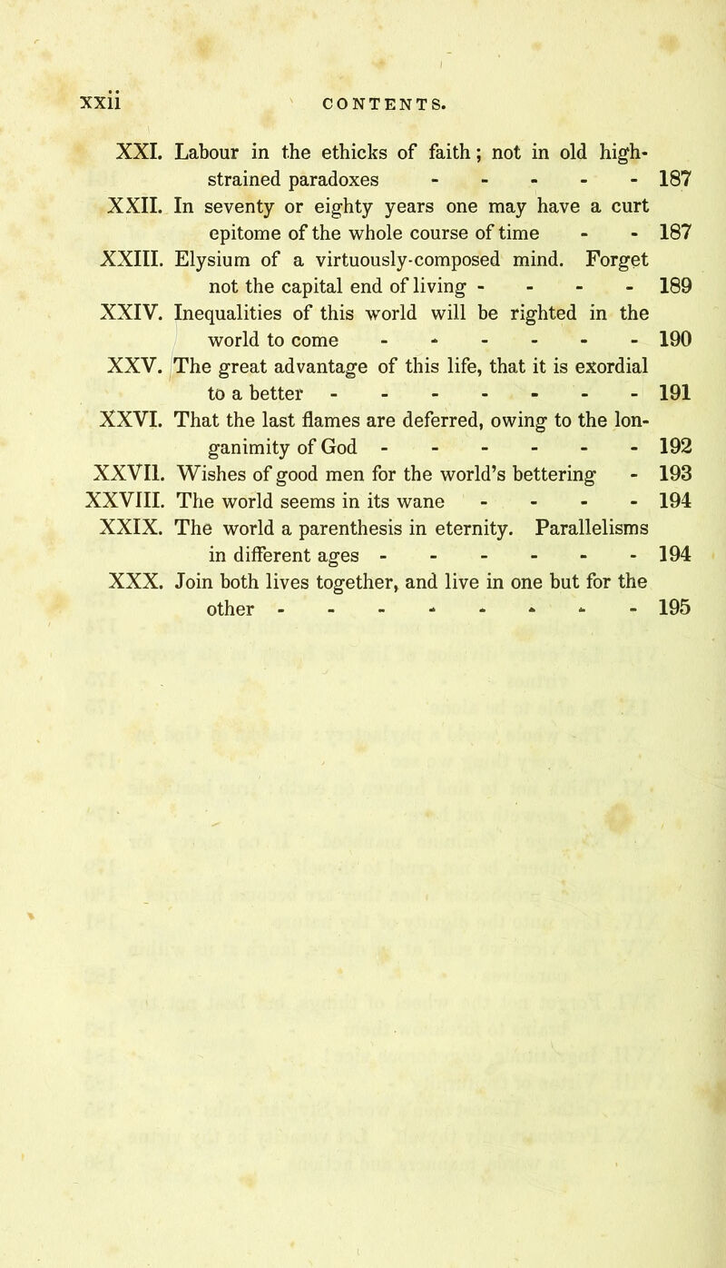 i XXii CONTENTS. XXL Labour in the ethicks of faith; not in old high- strained paradoxes - - - - - 187 XXII. In seventy or eighty years one may have a curt epitome of the whole course of time - - 187 XXIII. Elysium of a virtuously-composed mind. Forget not the capital end of living - - - - 189 XXIV. Inequalities of this world will be righted in the world to come ------ 190 XXV. The great advantage of this life, that it is exordial to a better ------- 191 XXVI. That the last flames are deferred, owing to the lon- ganimity of God 192 XXVIl. Wishes of good men for the world’s bettering - 193 XXVIII. The world seems in its wane - . - - 194 XXIX. The world a parenthesis in eternity. Parallelisms in different ages 194 XXX. Join both lives together, and live in one but for the other - -- -- -- - 195 % I