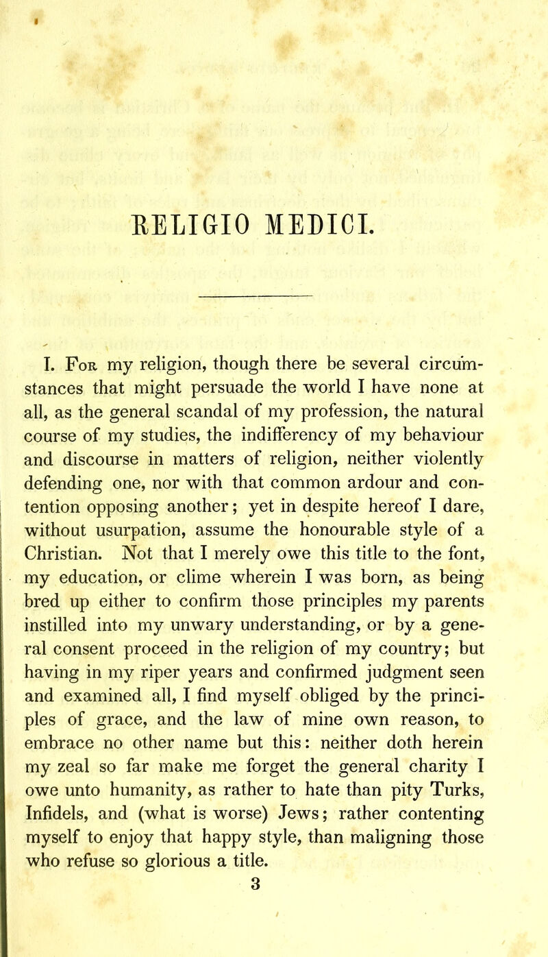 RELIGIO MEDICI. I. For my religion, though there be several circum- stances that might persuade the world I have none at all, as the general scandal of my profession, the natural course of my studies, the indifferency of my behaviour and discourse in matters of religion, neither violently defending one, nor with that common ardour and con- ; tention opposing another; yet in despite hereof I dare, I without usurpation, assume the honourable style of a I Christian. Not that I merely owe this title to the font, my education, or clime wherein I was born, as being bred up either to confirm those principles my parents I instilled into my unwary understanding, or by a gene- ' ral consent proceed in the religion of my country; but having in my riper years and confirmed judgment seen and examined all, I find myself obliged by the princi- ples of grace, and the law of mine own reason, to embrace no other name but this: neither doth herein my zeal so far make me forget the general charity I owe unto humanity, as rather to hate than pity Turks, Infidels, and (what is worse) Jews; rather contenting myself to enjoy that happy style, than maligning those who refuse so glorious a title. 3