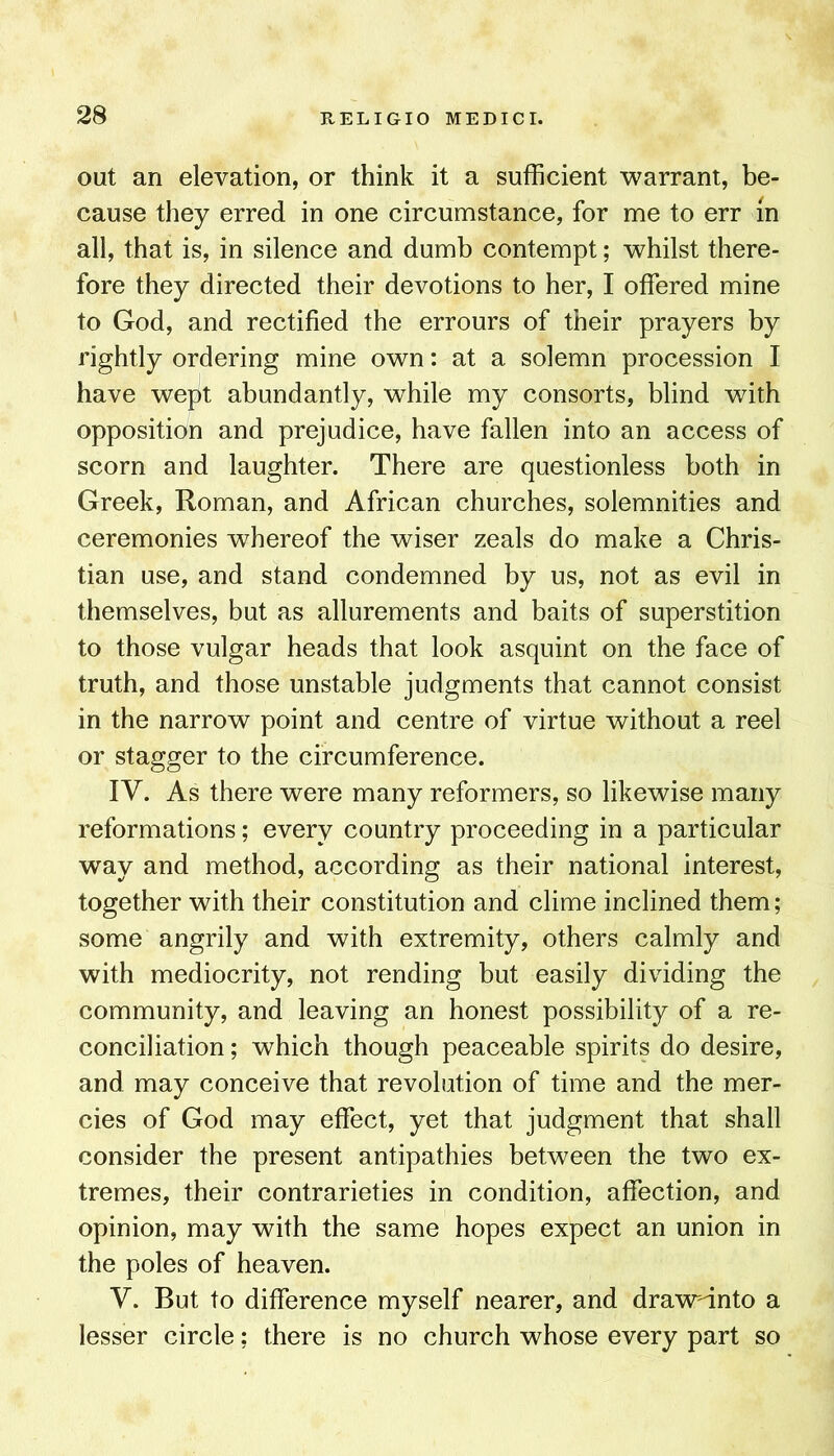 out an elevation, or think it a sufficient warrant, be- cause they erred in one circumstance, for me to err m all, that is, in silence and dumb contempt; whilst there- fore they directed their devotions to her, I offered mine to God, and rectified the errours of their prayers by rightly ordering mine own: at a solemn procession I have wept abundantly, while my consorts, blind with opposition and prejudice, have fallen into an access of scorn and laughter. There are questionless both in Greek, Roman, and African churches, solemnities and ceremonies whereof the wiser zeals do make a Chris- tian use, and stand condemned by us, not as evil in themselves, but as allurements and baits of superstition to those vulgar heads that look asquint on the face of truth, and those unstable judgments that cannot consist in the narrow point and centre of virtue without a reel or stagger to the circumference. IV. As there were many reformers, so likewise many reformations; every country proceeding in a particular way and method, according as their national interest, together with their constitution and clime inclined them; some angrily and with extremity, others calmly and with mediocrity, not rending but easily dividing the community, and leaving an honest possibility of a re- conciliation ; which though peaceable spirits do desire, and may conceive that revolution of time and the mer- cies of God may effect, yet that judgment that shall consider the present antipathies between the two ex- tremes, their contrarieties in condition, affection, and opinion, may with the same hopes expect an union in the poles of heaven. V. But to difference myself nearer, and drawnnto a lesser circle; there is no church whose every part so
