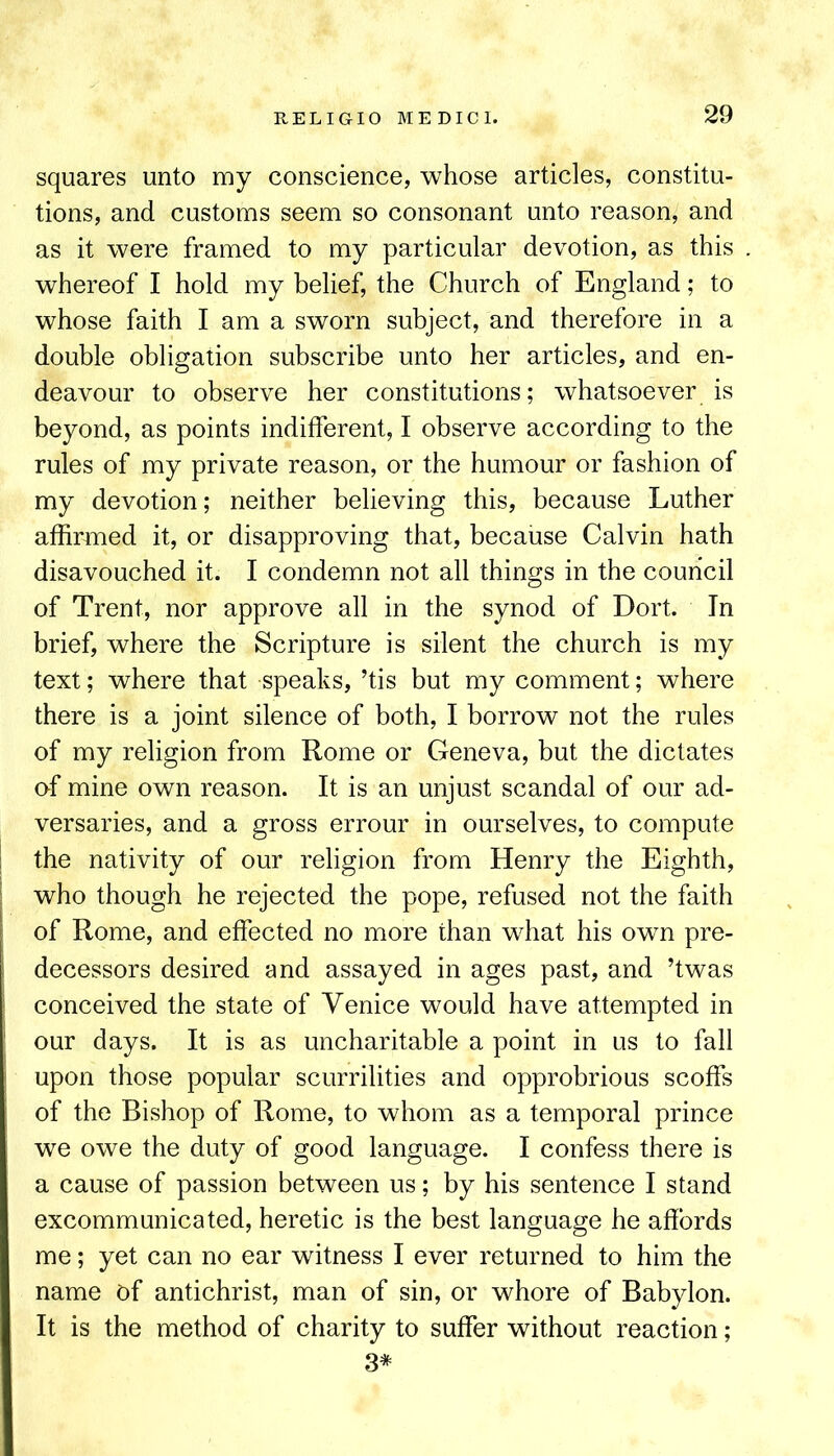 squares unto my conscience, whose articles, constitu- tions, and customs seem so consonant unto reason, and as it were framed to my particular devotion, as this whereof I hold my belief, the Church of England; to whose faith I am a sworn subject, and therefore in a double obligation subscribe unto her articles, and en- deavour to observe her constitutions; whatsoever is beyond, as points indifferent, I observe according to the rules of my private reason, or the humour or fashion of my devotion; neither believing this, because Luther affirmed it, or disapproving that, because Calvin hath disavouched it. I condemn not all things in the council of Trent, nor approve all in the synod of Dort. In brief, where the Scripture is silent the church is my text; where that speaks, ’tis but my comment; where there is a joint silence of both, I borrow not the rules of my religion from Rome or Geneva, but the dictates of mine own reason. It is an unjust scandal of our ad- versaries, and a gross errour in ourselves, to compute I the nativity of our religion from Henry the Eighth, I who though he rejected the pope, refused not the faith I of Rome, and effected no more than what his own pre- 1 decessors desired and assayed in ages past, and ’twas ! conceived the state of Venice would have attempted in I our days. It is as uncharitable a point in us to fall ! upon those popular scurrilities and opprobrious scoffs of the Bishop of Rome, to whom as a temporal prince we owe the duty of good language. I confess there is a cause of passion between us; by his sentence I stand excommunicated, heretic is the best language he affords me; yet can no ear witness I ever returned to him the name of antichrist, man of sin, or whore of Babylon. It is the method of charity to suffer without reaction; 3*