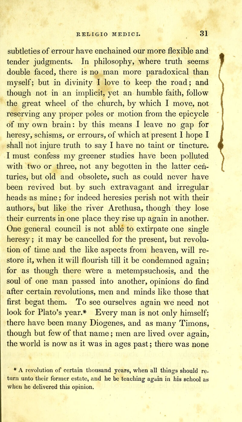 subtleties of errour have enchained our more flexible and tender judgments. In philosophy, where truth seems double faced, there is no man more paradoxical than myself; but in divinity I love to keep the road; and though not in an implicit, yet an humble faith, follow the great wheel of the church, by which I move, not reserving any proper poles or motion from the epicycle of my own brain: by this means I leave no gap for heresy, schisms, or errours, of which at present I hope I shall not injure truth to say I have no taint or tincture. I must confess my greener studies have been polluted with two or three, not any begotten in the latter cen- turies, but old and obsolete, such as could never have been revived but by such extravagant and irregular heads as mine; for indeed heresies perish not with their authors, but like the river Arethusa, though they lose their currents in one place they rise up again in another. One general council is not able to extirpate one single heresy; it may be cancelled for the present, but revolu- tion of time and the like aspects from heaven, will re- store it, when it will flourish till it be condemned again; for as though there were a metempsuchosis, and the i soul of one man passed into another, opinions do find ! after certain revolutions, men and minds like those that ■ first begat them. To see ourselves again we need not ; look for Plato’s year.* Every man is not only himself; there have been many Diogenes, and as many Timons, though but few of that name; men are lived over again, the world is now as it was in ages past; there was none * A revolution of certain thousand years, when all things should re- turn unto their former estate, and he be teaching again in his school as when he delivered this opinion.