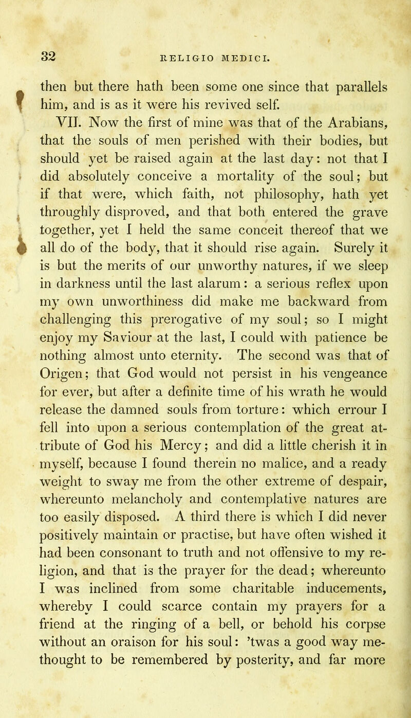 then but there hath been some one since that parallels him, and is as it were his revived self. VIJ. Now the first of mine was that of the Arabians, that the souls of men perished with their bodies, but should yet be raised again at the last day: not that I did absolutely conceive a mortality of the soul; but if that were, which faith, not philosophy, hath yet throughly disproved, and that both entered the grave together, yet I held the same conceit thereof that we all do of the body, that it should rise again. Surely it is but the merits of our unworthy natures, if we sleep in darkness until the last alarum: a serious reflex upon my own unworthiness did make me backward from challenging this prerogative of my soul; so I might enjoy my Saviour at the last, I could with patience be nothing almost unto eternity. The second was that of Origen; that God would not persist in his vengeance for ever, but after a definite time of his wrath he would release the damned souls from torture: which errour I fell into upon a serious contemplation of the great at- tribute of God his Mercy; and did a little cherish it in myself, because I found therein no malice, and a ready weight to sway me from the other extreme of despair, whereunto melancholy and contemplative natures are too easily disposed. A third there is which I did never positively maintain or practise, but have often wished it had been consonant to truth and not offensive to my re- ligion, and that is the prayer for the dead; whereunto I was inclined from some charitable inducements, whereby I could scarce contain my prayers for a friend at the ringing of a bell, or behold his corpse without an oraison for his soul: ’twas a good way me- thought to be remembered by posterity, and far more
