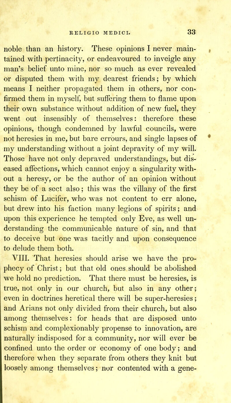 noble than an history. These opinions I never main- | tained with pertinacity, or endeavoured to inveigle any man’s belief unto mine, nor so much as ever revealed or disputed them with my dearest friends; by which means I neither propagated them in others, nor con- firmed them in myself, but suffering them to flame upon their own substance without addition of new fuel, they went out insensibly of themselves: therefore these opinions, though condemned by lawful councils, were not heresies in me, but bare errours, and single lapses of * my understanding without a joint depravity of my will. Those have not only depraved understandings, but dis- eased affections, which cannot enjoy a singularity with- out a heresy, or be the author of an opinion without they be of a sect also; this was the villany of the first schism of Lucifer, who was not content to err alone, but drew into his faction many legions of spirits; and upon this experience he tempted only Eve, as well un- derstanding the communicable nature of sin, and that to deceive but one was tacitly and upon consequence to delude them both. VIII. That heresies should arise we have the pro- I phecy of Christ; but that old ones should be abolished I we hold no prediction. That there must be heresies, is I true, not only in our church, but also in any other; even in doctrines heretical there will be super-heresies; and Arians not only divided from their church, but also among themselves: for heads that are disposed unto schism and complexionably propense to innovation, are naturally indisposed for a community, nor will ever be confined unto the order or economy of one body; and therefore when they separate from others they knit but loosely among themselves; nor contented with a gene-