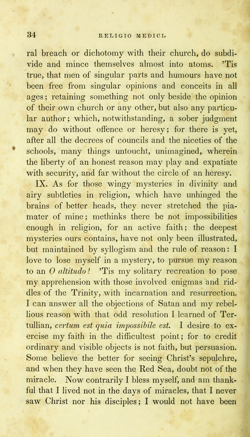 ral breach or dichotomy with their church, do subdi- vide and mince themselves almost into atoms. ’Tis true, that men of singular parts and humours have not been free from singular opinions and conceits in all ages; retaining something not only beside the opinion of their own church or any other, but also any particu- lar author; which, notwithstanding, a sober judgment may do without offence or heresy; for there is yet, after all the decrees of councils and the niceties of the * schools, many things untoucht, unimagined, wherein the liberty of an honest reason may play and expatiate with security, and far without the circle of an heresy. IX. As for those wingy mysteries in divinity and airy subtleties in religion, which have unhinged the brains of better heads, they never stretched the pia- mater of mine; methinks there be not impossibilities enough in religion, for an active faith; the deepest mysteries ours contains, have not only been illustrated, but maintained by syllogism and the rule of reason: I love to lose myself in a mystery, to pursue my reason to an 0 altitudo! ’Tis my solitary recreation to pose my apprehension with those involved enigmas and rid- dles of the Trinity, with incarnation and resurrection. I can answer all the objections of Satan and my rebel- lious reason with that odd resolution I learned of Ter- tullian, certum est quia impossibile est. I desire to ex- ercise my faith in the difficultest point; for to credit ordinary and visible objects is not faith, but persuasion. Some believe the better for seeing Christ’s sepulchre, and when thev have seen the Red Sea, doubt not of the miracle. Now contrarily I bless myself, and am thank- ful that I lived not in the days of miracles, that I never saw Christ nor his disciples; I would not have been