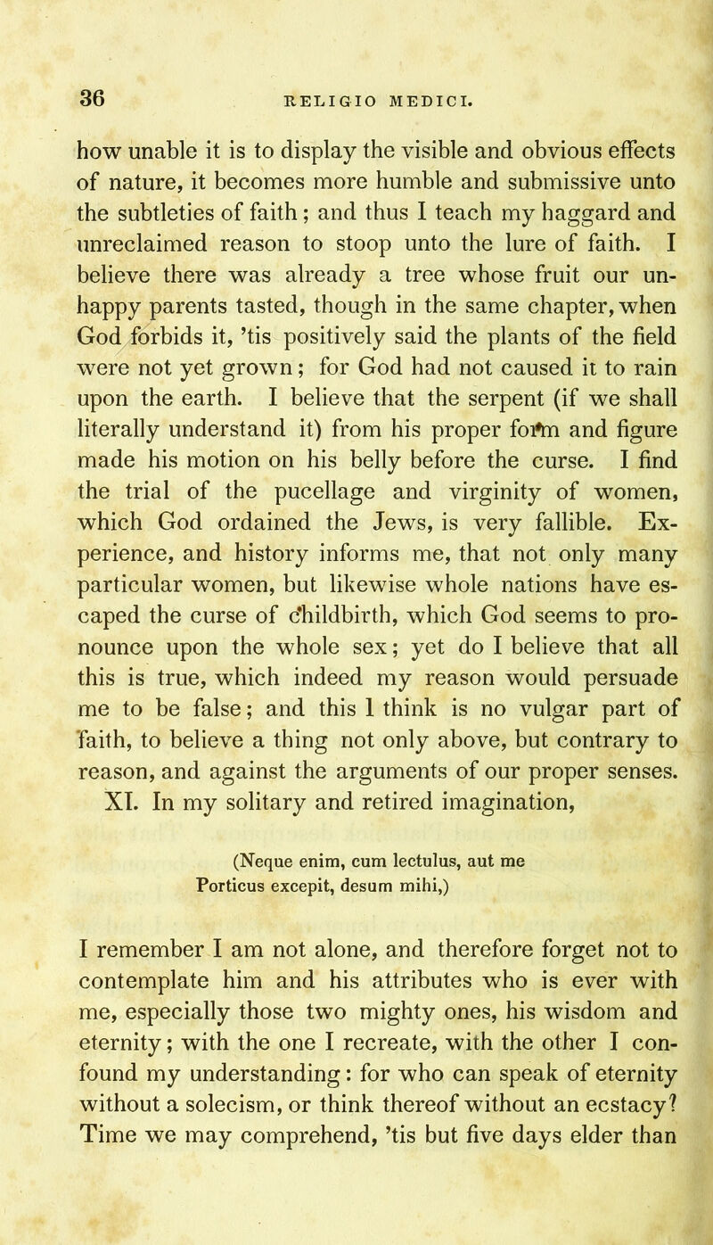how unable it is to display the visible and obvious effects of nature, it becomes more humble and submissive unto the subtleties of faith; and thus I teach my haggard and unreclaimed reason to stoop unto the lure of faith. I believe there was already a tree whose fruit our un- happy parents tasted, though in the same chapter, when God forbids it, ’tis positively said the plants of the field were not yet grown; for God had not caused it to rain upon the earth. I believe that the serpent (if we shall literally understand it) from his proper foAn and figure made his motion on his belly before the curse. I find the trial of the pucellage and virginity of women, which God ordained the Jews, is very fallible. Ex- perience, and history informs me, that not only many particular women, but likewise whole nations have es- caped the curse of childbirth, which God seems to pro- nounce upon the whole sex; yet do I believe that all this is true, which indeed my reason would persuade me to be false; and this 1 think is no vulgar part of faith, to believe a thing not only above, but contrary to reason, and against the arguments of our proper senses. XI. In my solitary and retired imagination, (Neque enim, cum lectulus, aut me Porticus excepit, desum mihi,) I remember I am not alone, and therefore forget not to contemplate him and his attributes who is ever with me, especially those two mighty ones, his wisdom and eternity; with the one I recreate, with the other I con- found my understanding: for who can speak of eternity without a solecism, or think thereof without an ecstacy? Time we may comprehend, ’tis but five days elder than