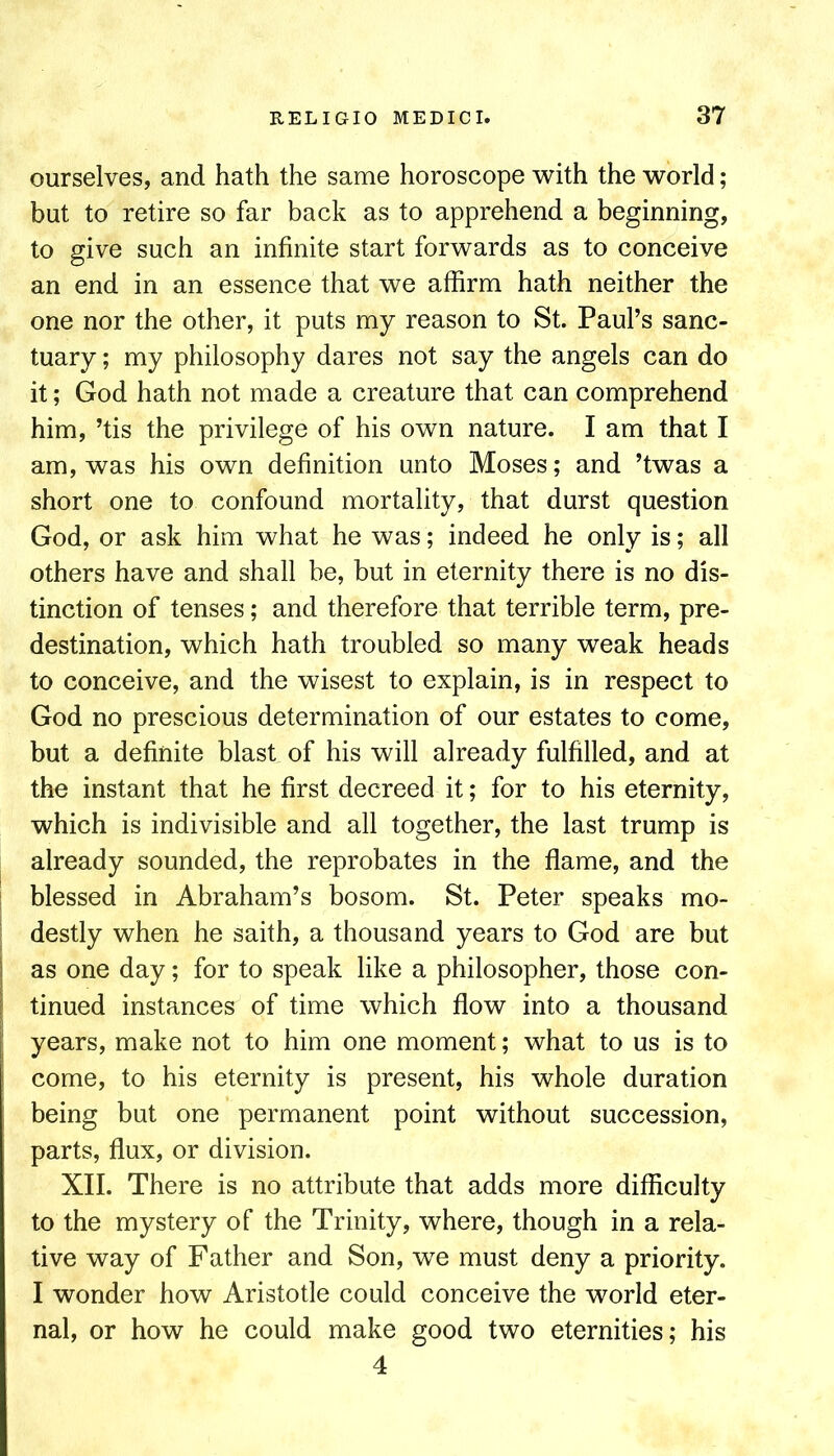 ourselves, and hath the same horoscope with the world; but to retire so far back as to apprehend a beginning, to give such an infinite start forwards as to conceive an end in an essence that we affirm hath neither the one nor the other, it puts my reason to St. Paul’s sanc- tuary ; my philosophy dares not say the angels can do it; God hath not made a creature that can comprehend him, ’tis the privilege of his own nature. I am that I am, was his own definition unto Moses; and ’twas a short one to confound mortality, that durst question God, or ask him what he was; indeed he only is; all others have and shall be, but in eternity there is no dis- tinction of tenses; and therefore that terrible term, pre- destination, which hath troubled so many weak heads to conceive, and the wisest to explain, is in respect to God no prescious determination of our estates to come, but a definite blast of his will already fulfilled, and at the instant that he first decreed it; for to his eternity, which is indivisible and all together, the last trump is already sounded, the reprobates in the flame, and the blessed in Abraham’s bosom. St. Peter speaks mo- destly when he saith, a thousand years to God are but as one day; for to speak like a philosopher, those con- tinued instances of time which flow into a thousand years, make not to him one moment; what to us is to come, to his eternity is present, his whole duration being but one permanent point without succession, parts, flux, or division. XII. There is no attribute that adds more difficulty to the mystery of the Trinity, where, though in a rela- tive way of Father and Son, we must deny a priority. I wonder how Aristotle could conceive the world eter- nal, or how he could make good two eternities; his 4