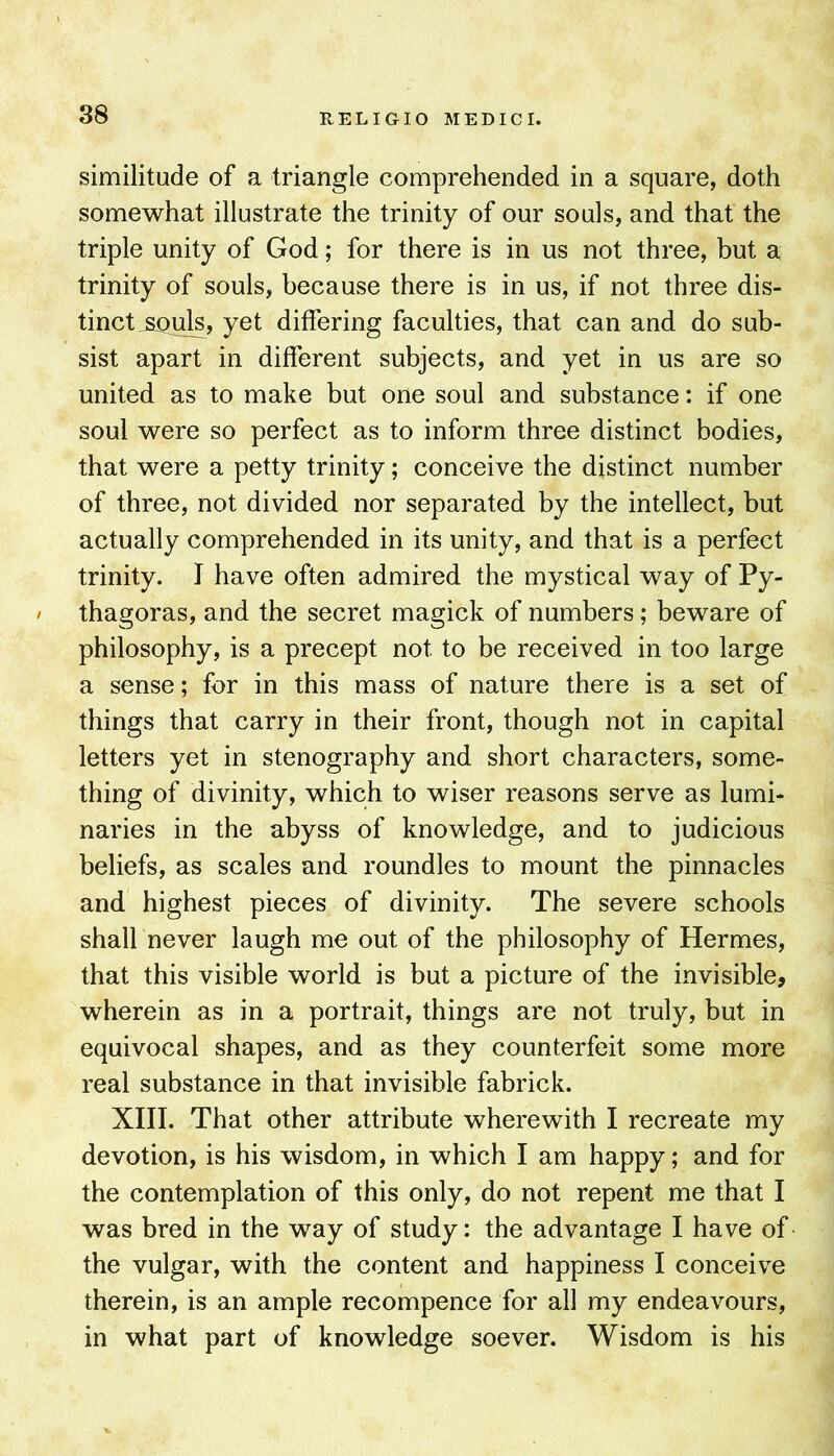 similitude of a triangle comprehended in a square, doth somewhat illustrate the trinity of our souls, and that the triple unity of God; for there is in us not three, but a trinity of souls, because there is in us, if not three dis- tinct ^ul^, yet differing faculties, that can and do sub- sist apart in different subjects, and yet in us are so united as to make but one soul and substance: if one soul were so perfect as to inform three distinct bodies, that were a petty trinity; conceive the distinct number of three, not divided nor separated by the intellect, but actually comprehended in its unity, and that is a perfect trinity. I have often admired the mystical way of Py- / thagoras, and the secret magick of numbers; beware of philosophy, is a precept not to be received in too large a sense; for in this mass of nature there is a set of things that carry in their front, though not in capital letters yet in stenography and short characters, some- thing of divinity, which to wiser reasons serve as lumi- naries in the abyss of knowledge, and to judicious beliefs, as scales and roundles to mount the pinnacles and highest pieces of divinity. The severe schools shall never laugh me out of the philosophy of Hermes, that this visible world is but a picture of the invisible, wherein as in a portrait, things are not truly, but in equivocal shapes, and as they counterfeit some more real substance in that invisible fabrick. XIII. That other attribute wherewith I recreate my devotion, is his wisdom, in which I am happy; and for the contemplation of this only, do not repent me that I was bred in the way of study: the advantage I have of the vulgar, with the content and happiness I conceive therein, is an ample recompence for all my endeavours, in what part of knowledge soever. Wisdom is his