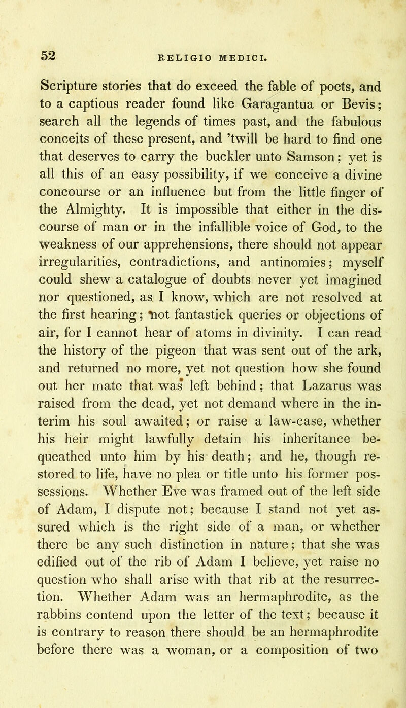 Scripture stories that do exceed the fable of poets, and to a captious reader found like Garagantua or Bevis; search all the legends of times past, and the fabulous conceits of these present, and ’twill be hard to find one that deserves to carry the buckler unto Samson; yet is all this of an easy possibility, if we conceive a divine concourse or an influence but from the little finger of the Almighty. It is impossible that either in the dis- course of man or in the infallible voice of God, to the weakness of our apprehensions, there should not appear irregularities, contradictions, and antinomies; myself could shew a catalogue of doubts never yet imagined nor questioned, as I know, which are not resolved at the first hearing; *noi fantastick queries or objections of air, for I cannot hear of atoms in divinity. I can read the history of the pigeon that was sent out of the ark, and returned no more, yet not question how she found out her mate that was left behind; that Lazarus was raised from the dead, yet not demand where in the in- terim his soul awaited; or raise a law-case, whether his heir might lawfully detain his inheritance be- queathed unto him by his death; and he, though re- stored to life, have no plea or title unto his former pos- sessions. Whether Eve was framed out of the left side of Adam, I dispute not; because I stand not yet as- sured which is the right side of a man, or whether there be any such distinction in nature; that she was edified out of the rib of Adam I believe, yet raise no question who shall arise with that rib at the resurrec- tion. Whether Adam was an hermaphrodite, as the rabbins contend upon the letter of the text; because it is contrary to reason there should be an hermaphrodite before there was a woman, or a composition of two