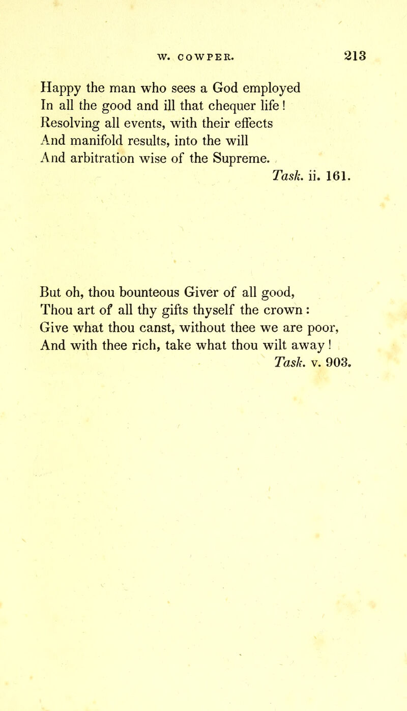Happy the man who sees a God employed In all the good and ill that chequer life! Resolving all events, with their effects And manifold results, into the will And arbitration wise of the Supreme. Task, ii. 161. But oh, thou bounteous Giver of all good. Thou art of all thy gifts thyself the crown: Give what thou canst, without thee we are poor. And with thee rich, take what thou wilt away!