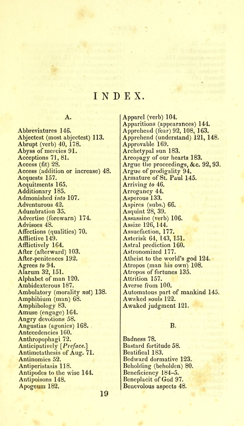 INDEX. A. Abbreviatures 146. Abjectest (most abjeetest) 113. Abrupt (verb) 40, 178. Abyss of mercies 91. Aeceptions 71, 81. Aceess (fit) 28. Access (addition or increase) 48. Acquests 157. Acquitments 165. Additionary 185. Admonished into 107. Adventurous 42. Adumbration 35. Advertise (forewarn) 174. Advisees 48. Affections (qualities) 70. Afflictive 149. Afflictively 164. After (afterward) 103. After-penitences 192. Agrees fo 94. Alarum 32, 151. Alphabet of man 120. Ambidexterous 187. Ambulatory (morality not) 138. Amphibium (man) 68. Amphibology 83. Amuse (engage) 164. Angry devotions 58. Angustias (agonies) 168. Antecedencies 160. Anthropophagi 72. Anticipatively [Preface.) Antimetathesis of Aug. 71. Antinomies 52. Antiperistasis 118. Antipodes to the wise 144. Antipoisons 148. Apogeum 182. Apparel (verb) 104. Apparitions (appearances) 144. Apprehend (fear) 92, 108, 163. Apprehend (understand) 121, 148. Approvable 169. Archetypal sun 183. Areopagy of our hearts 183. Argue the proceedings, &c. 92, 93. Argue of prodigality 94. Armature of St. Paul 145. Arriving to 46. Arrogancy 44. Asperous 133. Aspires (subs.) 66. Asquint 28, 39. Assassine (verb) 106. Assize 126,144. Assuefaction, 177. Asterisk 64, 143, 151. Astral prediction 160. Astronomized 177. Atheist to the world’s god 124. Atropos (man his own) 108. Atropos of fortunes 135. Attrition 157. Averse from lOO. Automatons part of mankind 145. Awaked souls 122. Awaked judgment 121. B. Badness 78. Bastard fortitude 58. Beatifical 183. Bedward dormative 123. Beholding (beholden) 80. Beneficiency 184-5. Beneplacit of God 97. Benevolous aspects 48. 19