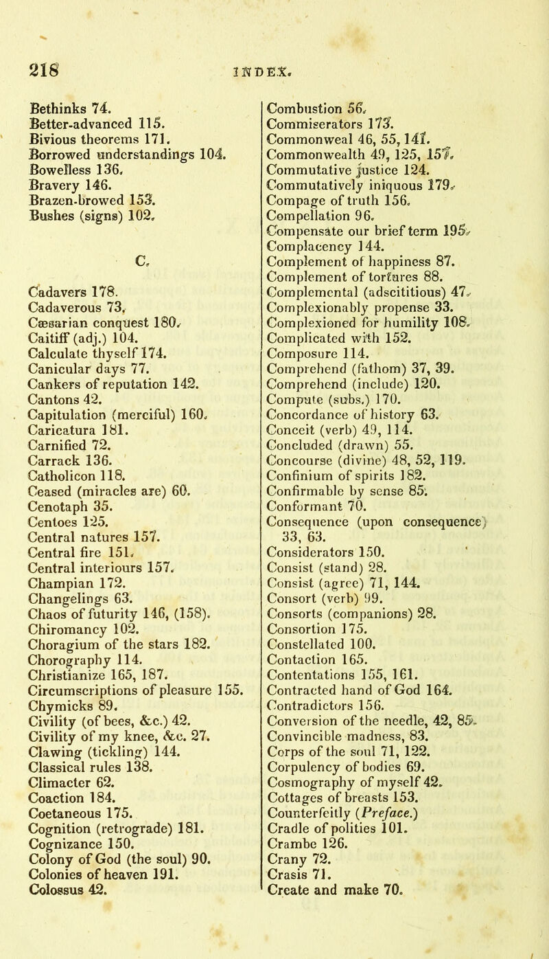 2ia 1D EX, Bethinks 74. Better-advanced 115. Bivious theorems 171. Borrowed understandings 104. Bowelless 136, Bravery 146. Brazen-browed 153. Bushes (signs) 102, C, Cadavers 178. Cadaverous 73, Caesarian conquest 180, Caitiff (adj.) 104. Calculate thyself 174. Canicular days 77. Cankers of reputation 142. Cantons 42. Capitulation (merciful) 160, Caricatura 181. Carnified 72. Carrack 136. Catholicon 118. Ceased (miracles are) 60. Cenotaph 35. Centoes 125. Central natures 157. Central fire 151, Central interiours 157, Champian 172. Changelings 63. Chaos of futurity 146, (158), Chiromancy 102. Choragium of the stars 182. Chorography 114. Christianize 165, 187. Circumscriptions of pleasure 155. Chymicks 89. Civility (of bees, &.c.) 42. Civility of my knee, <fec. 27. Clawing (tickling) 144. Classical rules 138. Climacter 62. Coaction 184. Coetaneous 175. Cognition (retrograde) 181. Cognizance 150. Colony of God (the soul) 90. Colonies of heaven 191. Colossus 42. Combustion 56, Commiserators 173. Commonweal 46, 55,141. Commonwealth 49, 125, 15’f, Commutative justice 124. Commutatively iniquous 179, Compage of truth 156. Compellalion 96, Compensate our brief term 195> Complacency 144. Complement of happiness 87. Complement of tortures 88. Complemcntal (adscititious) 47, Complexionably propense 33. Complexioned for humility 108, Complicated with 152. Composure 114. Comprehend (fathom) 37, 39. Comprehend (include) 120. Compute (subs.) 170. Concordance of history 63. Conceit (verb) 49, 114. Concluded (drawn) 55. Concourse (divirle) 48, 52, 119. Confinium of spirits 182. Conhrmable by sense 85'. Conformant 70. Consequence (upon consequence) 33, 63. Considerators 150. Consist (stand) 28. Consist (agree) 71, 144. Consort (verb) 99. Consorts (companions) 28. Consortion 175. Constellated 100. Contaction 165. Contentations 155, 161. Contracted hand of God 164. Contradictors 156. Conversion of the needle, 42, 85- Convincible madness, 83. Corps of the soul 71, 122. Corpulency of bodies 69. Cosmography of myself 42. Cottages of breasts 153. Counterfeitly (Preface.) Cradle of polities 101. Crambe 126. Crany 72. Crasis 71. Create and make 70. /
