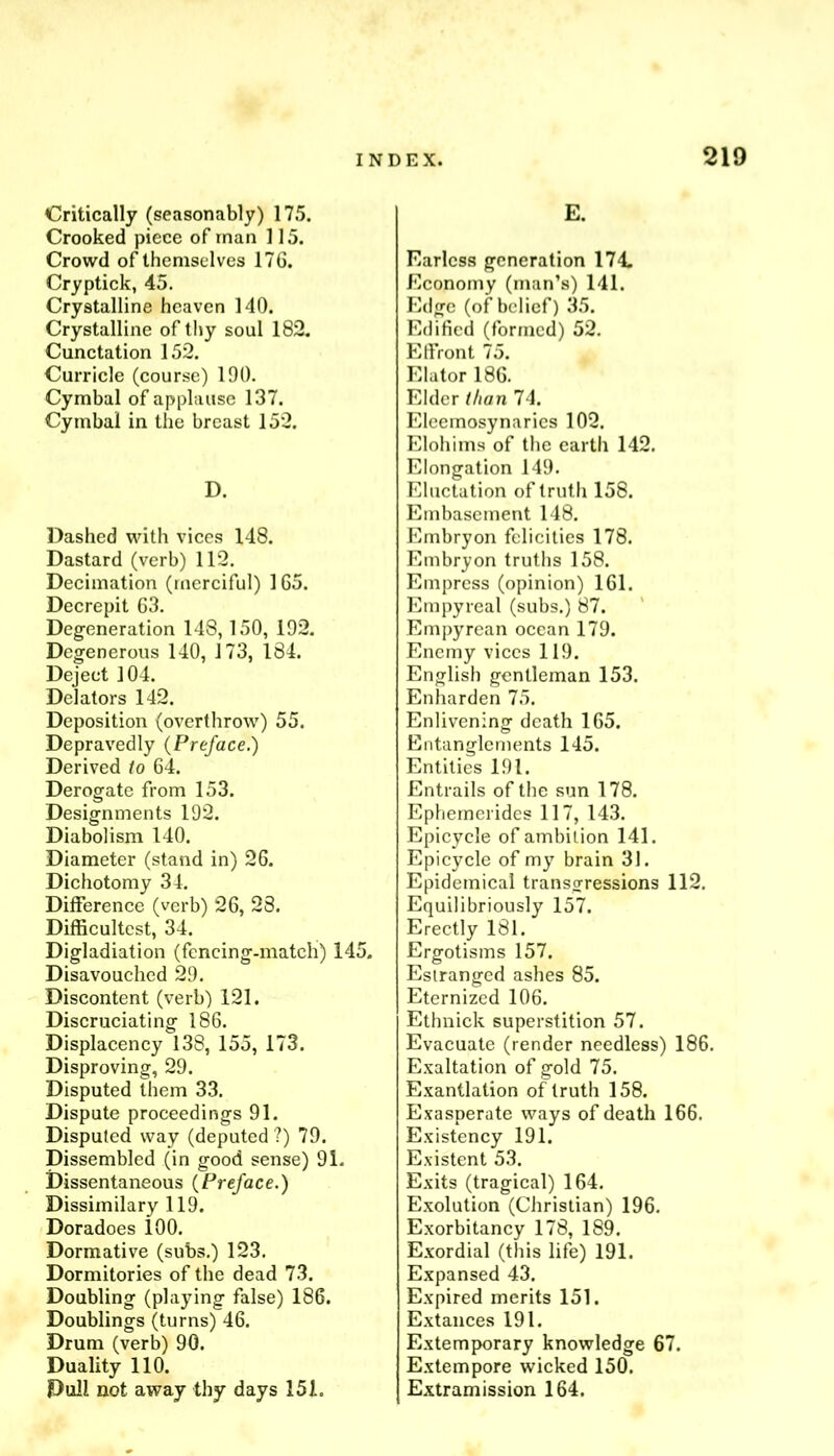 Critically (seasonably) 175. Crooked piece of man 115. Crowd of themselves 176. Cryptick, 45. Crystalline heaven 140. Crystalline of thy soul 182, Cunctation 152. Curricle (course) 190. Cymbal of applause 137. Cymbal in the breast 152. D. Dashed with vices 148. Dastard (verb) 112. Decimation (merciful) 165. Decrepit 63. Degeneration 148,150, 192. Degenerous 140, 173, 184. Deject 104. Delators 142. Deposition (overthrow) 55. Depravedly (Preface.) Derived to 64. Derogate from 153. Designments 192. Diabolism 140. Diameter (stand in) 26. Dichotomy 34. Difference (verb) 26, 23. Difficultest, 34. Digladiation (fencing-match) 145. Disavouched 29. Discontent (verb) 121. Discruciating 186. Displacency 138, 155, 173. Disproving, 29. Disputed them 33. Dispute proceedings 91. Disputed way (deputed ?) 79. Dissembled (in good sense) 91. Dissentaneous (Preface.) Dissimilary 119. Doradoes 100. Dormative (subs.) 123. Dormitories of the dead 73. Doubling (playing false) 186. Doublings (turns) 46. Drum (verb) 90. Duality 110. Pull not away thy days 151. E. Earless generation 174. Economy (man’s) 141. Edge (of belief) 35. Edified (formed) 52. Elfront 75. Elator 186. Elder t/ian 74. Eleemosynaries 102. Elohims of the earth 142. Elongation 149. Eluctation of truth 158. Embasement 148. Embryon felicities 178. Embryon truths 158. Empress (opinion) 161. Empyreal (subs.) 87. Empyrean ocean 179. Enemy vices 119. English gentleman 153. Enharden 75. Enlivening death 165. Entanglements 145. Entities 191. Entrails of the sun 178. Ephemerides 117, 143. Epicycle of ambition 141. Epicycle of my brain 31. Epidemical transgressions 112. Equilibriously 157. Erectly 181. Ergotisms 157. Estranged ashes 85. Eternized 106. Ethnick superstition 57. Evacuate (render needless) 186. E.valtation of gold 75. Exantlation of truth 158. Exasperate ways of death 166. Existency 191. Existent 53. Exits (tragical) 164. E.xolution (Christian) 196. Exorbitancy 178, 189. Exordial (this life) 191. Expansed 43. Expired merits 151. Extances 191. Extemporary knowledge 67. Extempore wicked 150. Extramission 164.