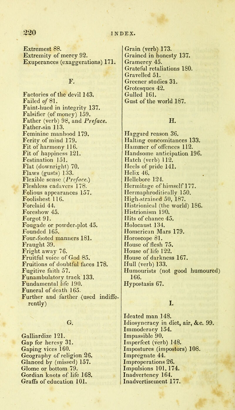 Extremest 88. Extremity of mercy 92. Exuperances (exaggerations) 171. F. Factories of the devil 143. Failed of 81. Faint-hued in integrity 137. Falsifier (of money) 159. Father (verb) 98, and Preface. Father-sin 113. Feminine manhood 179. Ferity of mind 179. Fit of harmony 116. Fit of happiness 121. Festination 151. Flat (downright) 70. Flaws (gusts) 133. Flexible sense {Preface.) Fleshless cadavers 178. Folious appearances 157. Foolishest 116. Forelaid 44. Foreshow 45. Forgot 91. Fougade or powder-plot 45. Founded 165. Four-footed manners 181. Fraught 39. Fright away 76. Fruitful voice of God 85. Fruitions of doubtful faces 178. Fugitive faith 57. Funambulatory track 133. Fundamental life 190. Funeral of death 165. Further and farther {used indiffe- rently) G. Galliardize 121. Gap for heresy 31. Gaping vices 160. Geography of religion 26. Glanced by (missed) 157. Glome or bottom 79. Gordian knots of life 168. Graffs of education 101. Grain (verb) 173. Grained in honesty 137. Gramercy 45. Grateful retaliations ISO. Gravelled 51. Greener studies 31. Grotesques 42. Gulled 161. Gust of the world 187. H. Haggard reason 36. Halting concomitances 133. Hammer of offences 112. Handsome anticipation 196. Hatch (verb) 112. Heels of pride 141. Helix 46. Hellebore 124. Hermitage of himself 177. Hermaphrodilically 150. High-strained 50, 187. Histrionical (the world) 186. Histrionism 190. Hits of chance 45. Holocaust 134. Homerican Mars 179. Horoscope 81. House of flesh 75. House of life 122. House of darkness 167. Hull (verb) 133. Humourists (not good humoured) 166. Hypostasis 67. I. Ideated man 148. Idiosyncracy in diet, air, «fec. 99. Immoderacy 154. Impassible 90. Imperfect (verb) 148. Impostures (impostors) 108. Impregnate 44, Improperations 26. Impulsions 101,174. Inadvertency 164. Inadvertisement 177.