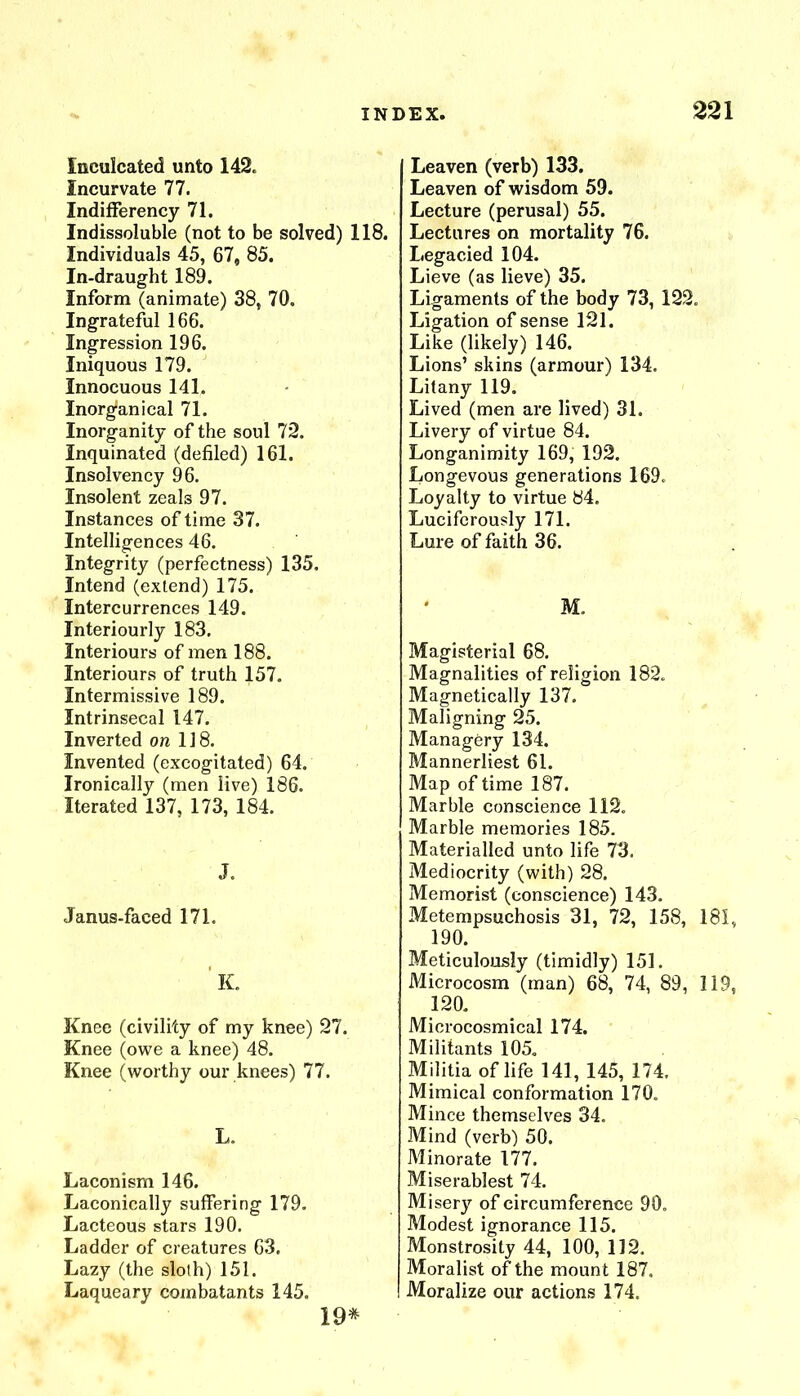 Inculcated unto 142. incurvate 77. IndifFerency 71. Indissoluble (not to be solved) 118. Individuals 45, 67, 85. In-draught 189. Inform (animate) 38, 70. Ingrateful 166. Ingression 196. Iniquous 179. Innocuous 141. Inorg“anical 71. Inorganity of the soul 72. Inquinated (defiled) 161. Insolvency 96. Insolent zeals 97. Instances of time 37. Intelligences 46. Integrity (perfectness) 135. Intend (extend) 175. Intercurrences 149. Interiourly 183. Interiours of men 188. Interiours of truth 157. Intermissive 189. Intrinsecal 147. Inverted on 118. Invented (excogitated) 64. Ironically (men live) 186. Iterated 137, 173, 184. J. Janus-faced 171. K. Knee (civility of my knee) 27. Knee (owe a knee) 48. Knee (worthy our knees) 77. L. Laconism 146. Laconically suffering 179. Lacteous stars 190. Ladder of creatures 63. Lazy (the sloth) 151. Laqueary combatants 145. Leaven (verb) 133. Leaven of wisdom 59. Lecture (perusal) 55. Lectures on mortality 76. Legacied 104. Lieve (as lieve) 35. Ligaments of the body 73, 122. Ligation of sense 121. Like (likely) 146. Lions’ skins (armour) 134. Litany 119. Lived (men are lived) 31. Livery of virtue 84. Longanimity 169, 192. Longevous generations 169. Loyalty to virtue 84. Luciferously 171. Lure of faith 36. M. Magisterial 68. Magnalities of religion 182. Magnetically 137. Maligning 25. Managery 134. Mannerliest 61. Map of time 187. Marble conscience 112. Marble memories 185. Materialled unto life 73. Mediocrity (with) 28. Memorist (conscience) 143. Metempsuchosis 31, 72, 158, 181, 190. Meticulously (timidly) 151. Microcosm (man) 68, 74, 89, 119, 120. Microcosmical 174. Militants 105. Militia of life 141, 145, 174, Mimical conformation 170. Mince themselves 34. Mind (verb) 50. Minorate 177. Miserablest 74. Misery of circumference 90. Modest ignorance 115. Monstrosity 44, 100, 112. Moralist of the mount 187, Moralize our actions 174. 19*