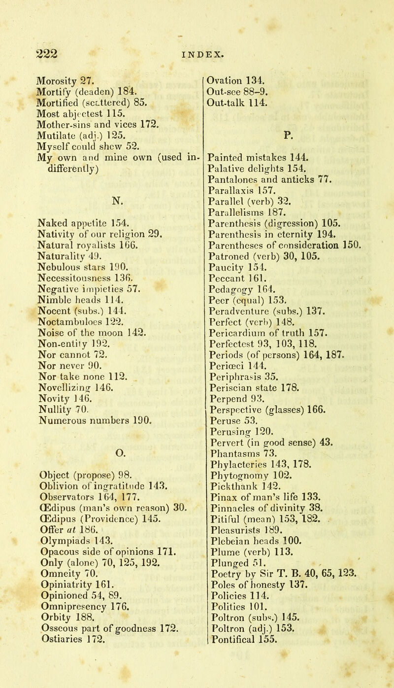 Morosity 27. Mortify (deaden) 184. Mortified (scattered) 85. Most abjectest 115. Mother-sins and vices 172. JVIutilate (adj.) 125. Myself could shew 52. My own and mine own (used in differently) N. Naked appetite 154. Nativity of our religion 29. Natural royalists 166. Naturality 49. Nebulous stars 190. Necessitousness 136. Negative impieties 57. Nimble heads 114. Nocent (subs.) 144. Noctambuloes 122. Noise of the moon 142. Non-entity 192. Nor cannot 72. Nor never 90. Nor take none 112. Novellizing 146. Novity 146. Nullity 70. Numerous numbers 190. O. Object (propose) 98. Oblivion of ingratitude 143. Observators 164, 177. CEdipus (man’s own reason) 30. CEdipus (Providence) 145. Offer at 186. Olympiads 143. Opacous side of opinions 171. Only (alone) 70, 125, 192. Omneity 70. Opiniatrity 161. Opinioned 54, 89. Omnipresency 176. Orbity 188. Osseous part of goodness 172. Ostiaries 172. Ovation 134. Out-see 88-9. Out-talk 114. P. Painted mistakes 144. Palative delights 154. Pantalones and anticks 77. Parallaxis 157. Parallel (verb) 32. Parallelisms 187. Parenthesis (digression) 105. Parenthesis in eternity 194. Parentheses of consideration 150. Patroned (verb) 30, 105. Paucity 154. Peccant 161. Pedagogy 164. Peer (equal) 153, Peradventure (subs.) 137. Perfect (verb) 148. Pericardium of truth 157. Perfectest 93, 103, 118. Periods (of persons) 164, 187. Perioeci 144. Periphrasis 35. Periscian state 178. Perpend 93. Perspective (glasses) 166. Peruse 53. Perusing 120. Pervert (in good sense) 43. Phantasms 73. Phylacteries 143, 178. Phytognomy 102. Pickthank 142. Pinax of man’s life 133. Pinnacles of divinity 38. Pitiful (mean) 153, 182. Pleasurists 189. Plebeian heads 100. Plume (verb) 113. Plunged 51. Poetry by Sir T. B. 40, 65, 123. Poles of honesty 137. Policies 114. Polities 101. Poltron (subs.) 145. Poltron (adj.) 153. Pontifical 155.