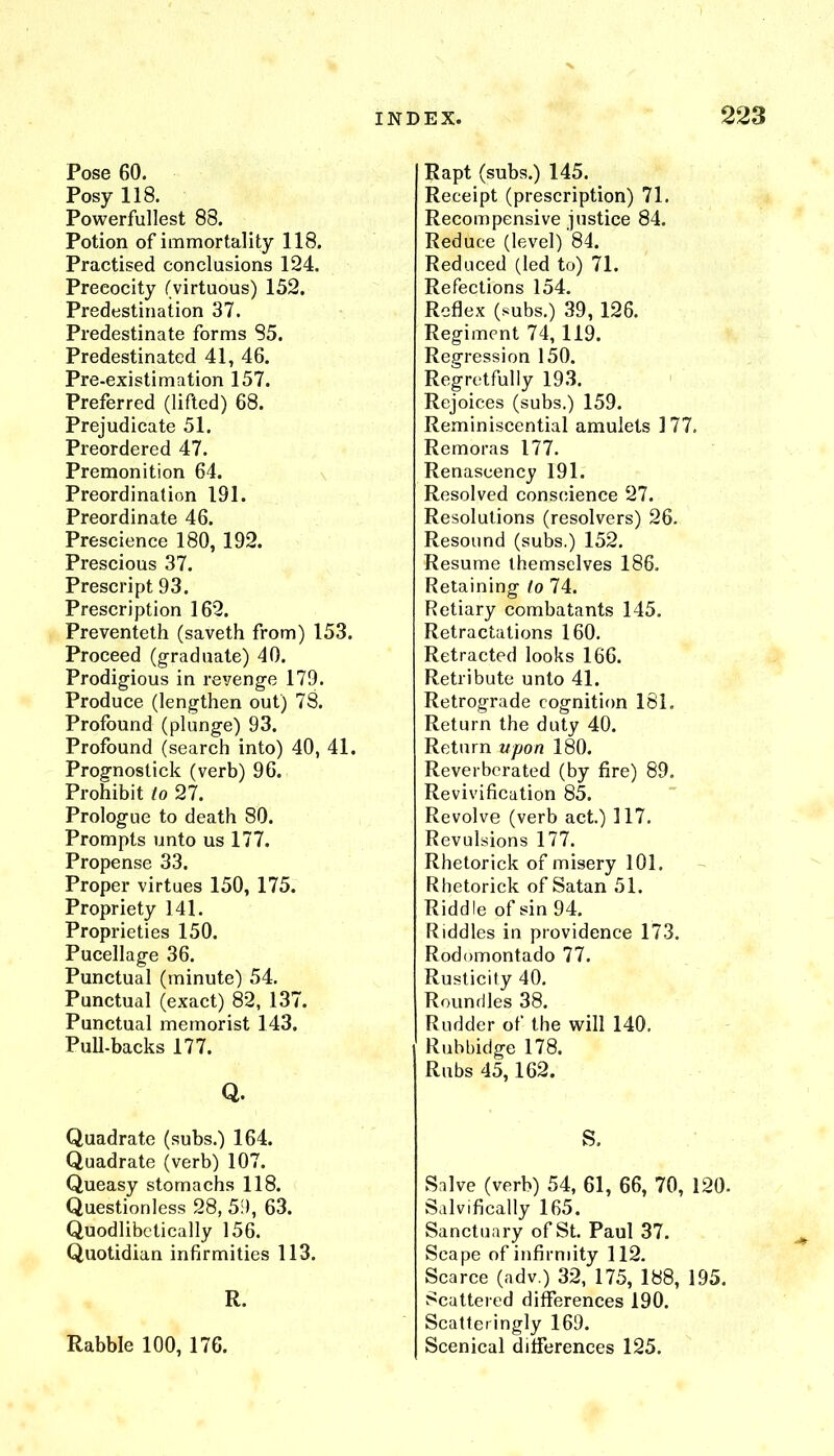 X INDEX. 223 Rapt (subs.) 145. Receipt (prescription) 71. Recompensive justice 84. Reduce (level) 84. Reduced (led to) 71. Refections 154. Reflex (subs.) 39, 126. Regiment 74, 119. Regression 150. Regretfully 193. Rejoices (subs.) 159. Reminiscential amulets 177. Remoras 177. Renascency 191. Resolved conscience 27. Resolutions (resolvers) 26. Resound (subs.) 152. Resume themselves 186, Retaining to 74. Retiary combatants 145. Retractations 160, Retracted looks 166. Retribute unto 41. Retrograde cognition 181. Return the duty 40. Return upon 180. Reverberated (by fire) 89. Revivification 85. Revolve (verb act.) 117. Revulsions 177. Rhetorick of misery 101. Rhetorick of Satan 51. Riddle of sin 94. Riddles in providence 173. Rodomontado 77. Rusticity 40, Roundles 38. Rudder of the will 140, I Rubbidge 178. Rubs 45,162. Pose 60, Posy 118, Powerfullest 88. Potion of immortality 118. Practised conclusions 124. Precocity (virtuous) 152, Predestination 37. Predestinate forms 85. Predestinated 41, 46. Pre-existimation 157. Preferred (lifted) 68. Prejudicate 51. Preordered 47. Premonition 64. Preordination 191. Preordinate 46. Prescience 180, 192. Prescious 37. Prescript 93. Prescription 162. Preventeth (saveth from) 153. Proceed (graduate) 40. Prodigious in revenge 179. Produce (lengthen out) 78. Profound (plunge) 93. Profound (search into) 40, 41. Prognostick (verb) 96. Prohibit to 27. Prologue to death 80. Prompts unto us 177. Propense 33. Proper virtues 150, 175. Propriety 141. Proprieties 150. Pucellage 36. Punctual (minute) 54. Punctual (exact) 82, 137. Punctual mernorist 143. Pull-backs 177. Q. Quadrate (subs.) 164. Quadrate (verb) 107. Queasy stomachs 118. Questionless 28, 5.9, 63. Quodlibctically 156. Quotidian infirmities 113. R. Rabble 100, 176. S, Salve (verb) 54, 61, 66, 70, 120. Salvifically 165. Sanctuary of St. Paul 37. Scape of infirmity 112. Scarce (adv.) 32, 175, 188, 195. Scattered differences 190. Scatteringly 169. Scenical differences 125.