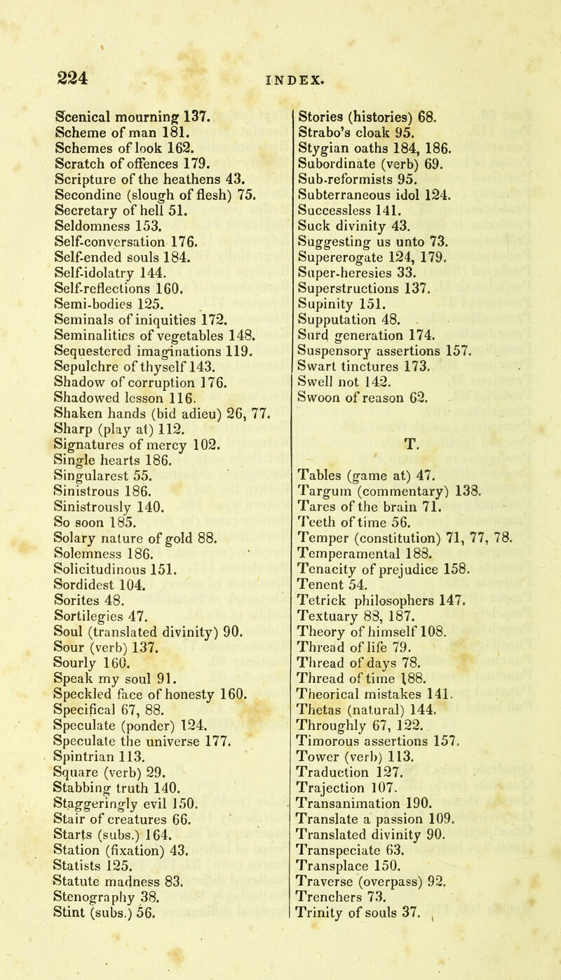 Scenical mourninjf 137. Scheme of man 181. Schemes of look 162. Scratch of offences 179. Scripture of the heathens 43. Secondine (slough of flesh) 75. Secretary of hell 51. Seldomness 153. Self-conversation 176. Self-ended souls 184. Self-idolatry 144. Self-reflections 160. Semi-bodies 125. Seminals of iniquities 172. Seminalitics of vegetables 148. Sequestered imaginations 119. Sepulchre of thyself 143. Shadow of corruption 176. Shadowed lesson 116. Shaken hands (bid adieu) 26, 77. Sharp (play at) 112. Signatui'es of mercy 102. Single hearts 186. Singularest 55. Sinistrous 186. Sinistrously 140. So soon 185. Sol ary nature of gold 88. Solemness 186. Solicitudinous 151. Sordidest 104. Sorites 48. Sortilegies 47. Soul (translated divinity) 90. Sour (verb) 137. Sourly 160. Speak my soul 91. Speckled face of honesty 160. Specifical 67, 88. Speculate (ponder) 124. Speculate the universe 177. Spintrian 113. Square (verb) 29. Stabbing truth 140. Staggeringly evil 150. Stair of creatures 66. Starts (subs.) 164. Station (fixation) 43. Statists 125. Statute madness 83. Stenography 38. Stint (subs.) 56. Stories (histories) 68. Strabo’s cloak 95. Stygian oaths 184, 186. Subordinate (verb) 69. Sub-reformists 95. Subterraneous idol 124. Successless 141. Suck divinity 43, Suggesting us unto 73. Supererogate 124, 179. Super-heresies 33. Superstructions 137. Supinity 151. Supputation 48. . Surd generation 174. Suspensory assertions 157. Swart tinctures 173. Swell not 142. Swoon of reason 62. T. Tables (game at) 47. Targum (commentary) 138. Tares of the brain 71. Teeth of time 56. Temper (constitution) 71, 77, 78. Temperamental 188. Tenacity of prejudice 158. Tenent 54. Tetrick philosophers 147. Textuary 83, 187. Theory of himself 108. Thread of life 79. Thread of days 78. Thread of time 188. Theorical mistakes 141. Thetas (natural) 144. Throughly 67, 122. Timorous assertions 157. Tower (verb) 113. Traduction 127. Trajection 107. Transanimation 190. Translate a passion 109. Translated divinity 90. Transpeciate 63. Transplace 150. Traverse (overpass) 92. Trenchers 73. Trinity of souls 37. ,