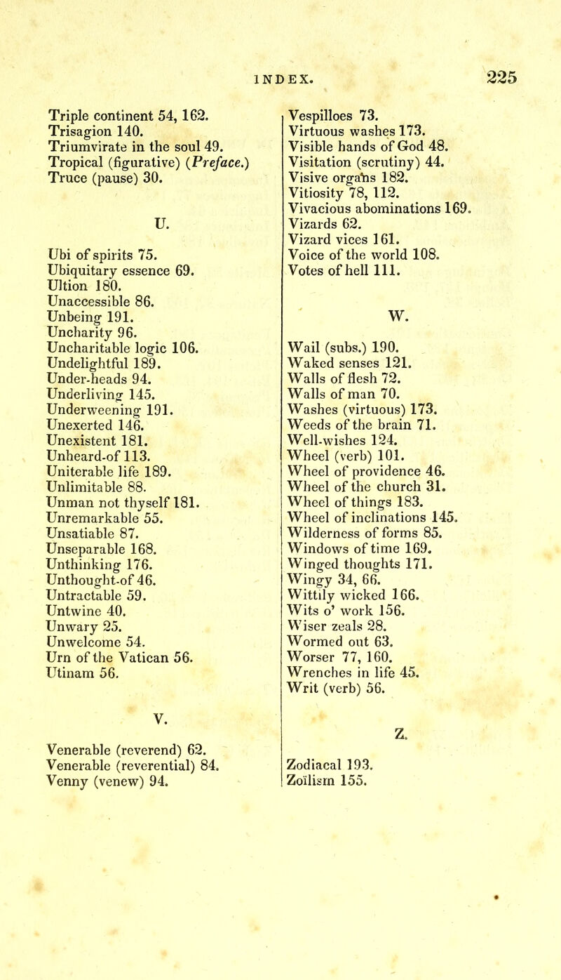 Triple continent 54, 162. Trisagion 140. Triumvirate in the soul 49. Tropical (figurative) {Preface.) Truce (pause) 30. U. Ubi of spirits 75. Ubiquitary essence 69. Ultion 180. Unaccessible 86. Unbeing 191. Uncharity 96. Uncharitable logic 106. Undelightful 189. Under-heads 94. Underliving 145. Underweening 191. Unexerted 146. Unexistent 181. Unheard-of 113. Uniterable life 189. Unlimitable 88. Unman not thyself 181. Unremarkable 55. Unsalable 87. Unseparable 168. Unthinking 176. Unthought-of 46. Untractable 59. Untwine 40. Unwary 25. Unwelcome 54. Urn of the Vatican 56. Utinam 56. V. Venerable (reverend) 62. Venerable (reverential) 84, Venny (venew) 94. Vespilloes 73. Virtuous washes 173. Visible hands of God 48. Visitation (scrutiny) 44. Visive organs 182. Vitiosity 78, 112. Vivacious abominations 169. Vizards 62. Vizard vices 161. Voice of the world 108. Votes of hell 111. W. Wail (subs.) 190. Waked senses 121. Walls of flesh 72. Walls of man 70. Washes (virtuous) 173. Weeds of the brain 71. Well-wishes 124. Wheel (verb) 101. Wheel of providence 46. Wheel of the church 31. Wheel of things 183. Wheel of inclinations 145. Wilderness of forms 85. Windows of time 169. Winged thoughts 171. Wingy 34, 66. Wittily wicked 166. Wits o’ work 156. Wiser zeals 28. Wormed out 63. Worser 77, 160. Wrenches in life 45. Writ (verb) 56. Z, Zodiacal 193. Zoilisrn 155.