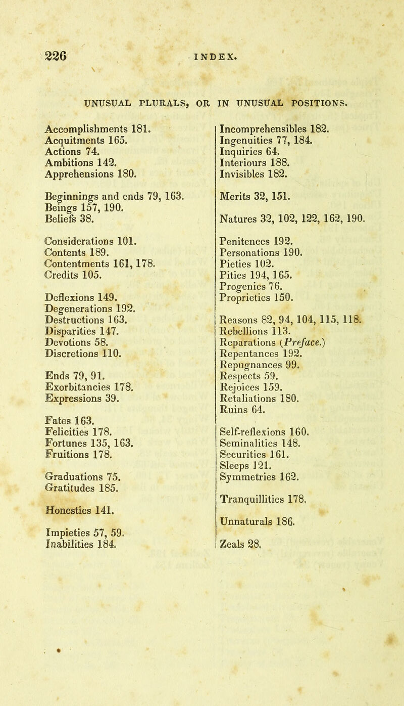 \ UNUSUAL PLURALS, OR IN UNUSUAL POSITIONS. Accomplishments 181. Acquitments 165. Actions 74. Ambitions 142. Apprehensions 180. Beginnings and ends 79, 163. Beings 157, 190. Beliefs 38. Considerations 101. Contents 189. Contentments 161,178. Credits 105. Deflexions 149. Degenerations 192. Destructions 163. Disparities 147. Devotions 58. Discretions 110. Ends 79, 91. Exorbitancies 178. Expressions 39. Fates 163. Felicities 178. Fortunes 135, 163. Fruitions 178. Graduations 75. Gratitudes 185. Honesties 141. Impieties 57, 59. Inabilities 184. Incomprehensibles 182. Ingenuities 77, 184. Inquiries 64. Inter iours 188. Invisibles 182. Merits 32, 151. Natures 32, 102, 122, 162, 190. Penitences 192. Personations 190. Pieties 102. Pities 194, 165. Progenies 76. Proprieties 150. Reasons 82, 94, 104, 115, 118. Rebellions 113. Reparations {Preface.) Repentances 192. Repugnances 99. Respects 59. Rejoices 159. Retaliations 180. Ruins 64. Self-reflexions 160. Seminalities 148. Securities 161. Sleeps 121. Symmetries 162. Tranquillities 178, Unnaturals 186. Zeals 28. %