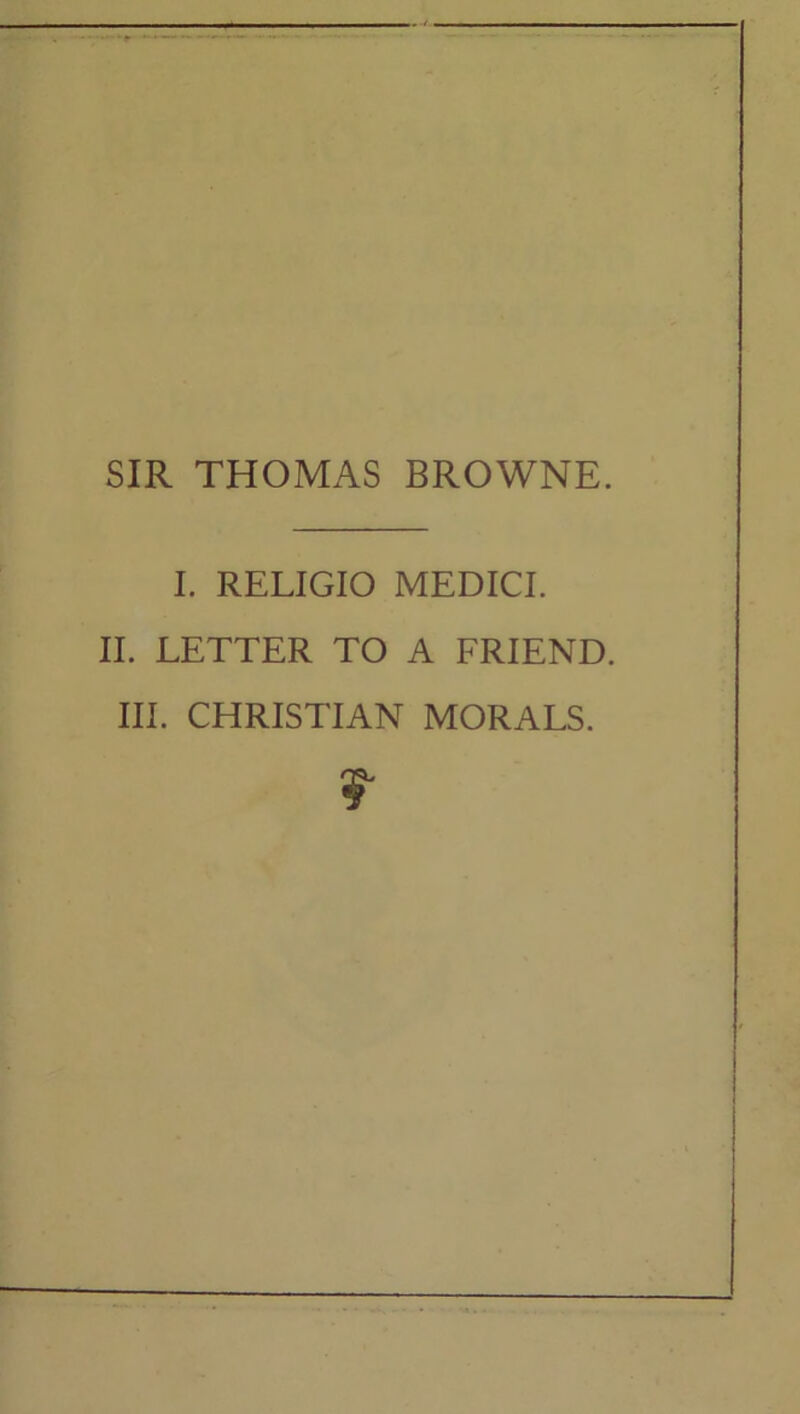 SIR THOMAS BROWNE. I. RELIGIO MEDICI. II. LETTER TO A FRIEND. III. CHRISTIAN MORALS.