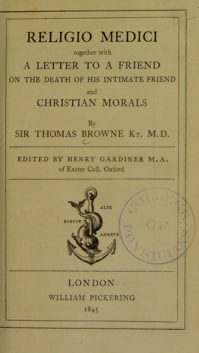 RELIGIO MEDICI together with A LETTER TO A FRIEND ON THE DEATH OF HIS INTIMATE FRIEND and CHRISTIAN MORALS By SIR THOMAS BROWNE Kt. M.D. C- EDITED BY HENRY GARDINER M. A. of Exeter Coll. Oxford LONDON WILLIAM PICKERING i845