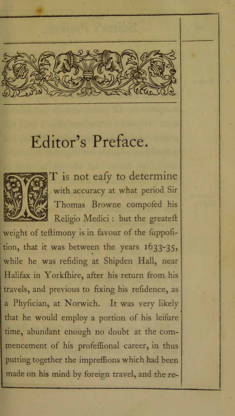 Editor’s Preface. T is not eafy to determine with accuracy at what period Sir Thomas Browne compofed his Religio Medici : but the greateft weight of teftimony is in favour of the fuppofi- tion, that it was between the years 1633-35, , while he was refiding at Shipden Hall, near Halifax in Yorkfhire, after his return from his travels, and previous to fixing his refidence, as a Phyfician, at Norwich. It was very likely that he would employ a portion of his leifure time, abundant enough no doubt at the com- mencement of his profeffional career, in thus putting together the impreffions which had been made on his mind by foreign travel, and the re-