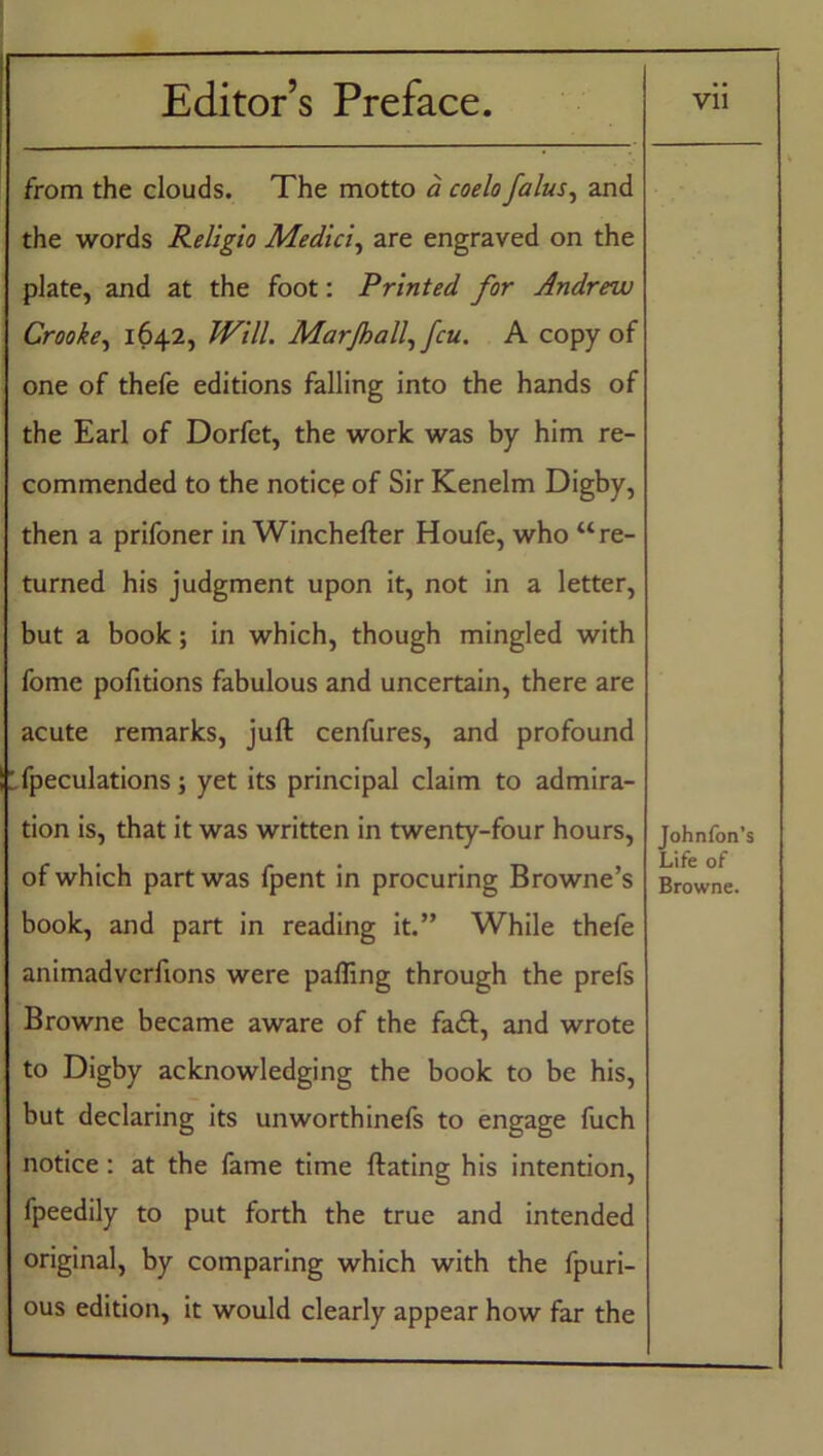. ••• from the clouds. The motto a coelo falus, and the words Religio Medici, are engraved on the plate, and at the foot: Printed for Andrew Crooke, 1642, Will. Marjhall, feu. A copy of one of thefe editions falling into the hands of the Earl of Dorfet, the work was by him re- commended to the noticp of Sir Kenelm Digby, then a prifoner in Winchefter Houfe, who “re- turned his judgment upon it, not in a letter, but a book; in which, though mingled with fome portions fabulous and uncertain, there are acute remarks, juft cenfures, and profound Speculations; yet its principal claim to admira- tion is, that it was written in twenty-four hours, of which part was fpent in procuring Browne’s book, and part in reading it.” While thefe animadvcrfions were palling through the prefs Browne became aware of the fa<ft, and wrote to Digby acknowledging the book to be his, but declaring its unworthinefs to engage fuch notice: at the fame time ftating his intention, fpeedily to put forth the true and intended original, by comparing which with the fpuri- ous edition, it would clearly appear how far the Johnfon’s Life of Browne.