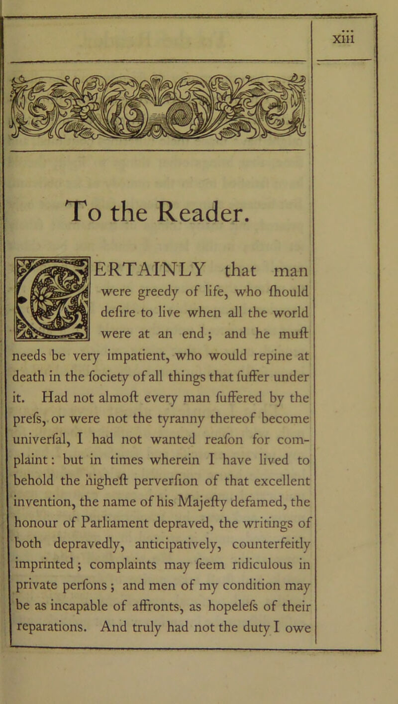 Xlll ERTAINLY that man were greedy of life, who fhould defire to live when all the world were at an end; and he muff needs be very impatient, who would repine at death in the fociety of all things that fuffer under it. Had not almoff every man fuffered by the prefs, or were not the tyranny thereof become univerfal, I had not wanted reafon for com- plaint : but in times wherein I have lived to behold the higheff perverfion of that excellent invention, the name of his Majeffy defamed, the honour of Parliament depraved, the writings of both depravedly, anticipatively, counterfeitly imprinted; complaints may feem ridiculous in private perfons ; and men of my condition may be as incapable of affronts, as hopelefs of their