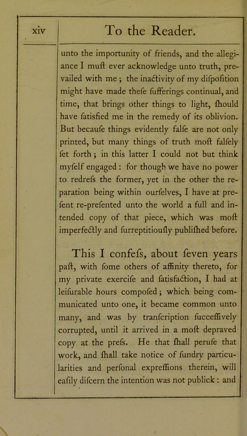 unto the importunity of friends, and the allegi- ance I mull ever acknowledge unto truth, pre- vailed with me ; the inactivity of my difpofition might have made thefe fufferings continual, and time, that brings other things to light, fhould have fatisfied me in the remedy of its oblivion. But becaufe things evidently falfe are not only printed, but many things of truth moft falfely fet forth; in this latter I could not but think myfelf engaged : for though we have no power to redrefs the former, yet in the other the re- paration being within ourfelves, I have at pre- fent re-prefented unto the world a full and in- tended copy of that piece, which was moft imperfedly and furreptitioufly publifhed before. This I confefs, about feven years paft, with fome others of affinity thereto, for my private exercife and fatisfaCfion, I had at leifurable hours compofed; which being com- municated unto one, it became common unto many, and was by tranfcription fucceffively corrupted, until it arrived in a moft depraved copy at the prefs. He that fhall perufe that work, and fhall take notice of fundry particu- larities and perfonal expreffions therein, will eafily difcern the intention was not publick: and