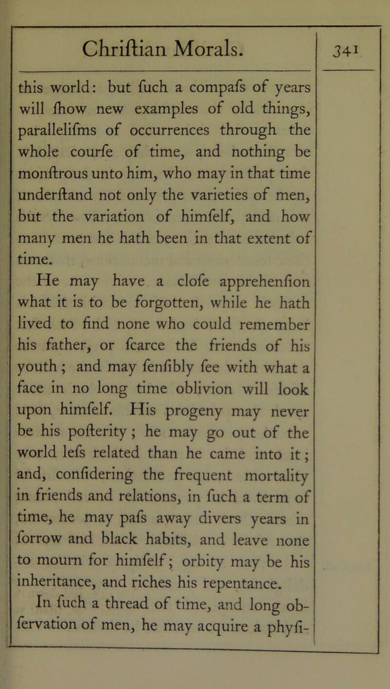 this world: but fuch a compafs of years will Ihow new examples of old things, parallelifms of occurrences through the whole courfe of time, and nothing be monftrous unto him, who may in that time underftand not only the varieties of men, but the variation of himfelf, and how many men he hath been in that extent of time. He may have a clofe apprehenfion what it is to be forgotten, while he hath lived to find none who could remember his father, or fcarce the friends of his youth; and may fenfibly fee with what a face in no long time oblivion will look upon himfelf. His progeny may never be his pofterity; he may go out of the world lefs related than he came into it; and, confidering the frequent mortality in friends and relations, in fuch a term of time, he may pafs away divers years in forrow and black habits, and leave none to mourn for himfelf; orbity may be his inheritance, and riches his repentance. In fuch a thread of time, and long ob- fervation of men, he may acquire a phyfi-