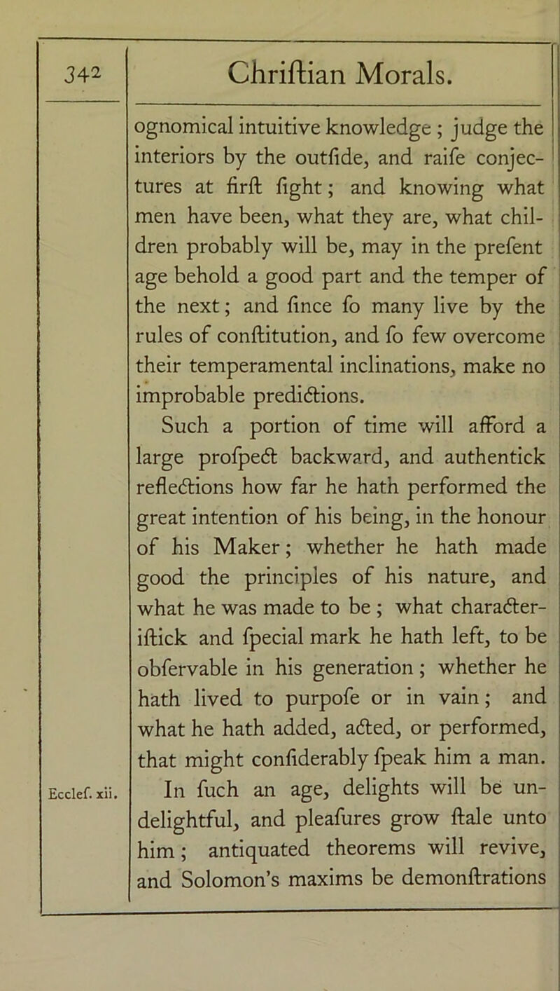 ognomical intuitive knowledge ; judge the interiors by the outfide, and raife conjec- tures at firft fight; and knowing what men have been, what they are, what chil- dren probably will be, may in the prefent age behold a good part and the temper of the next; and fince fo many live by the rules of conftitution, and fo few overcome their temperamental inclinations, make no improbable predictions. Such a portion of time will afford a large profpect backward, and authentick reflections how far he hath performed the great intention of his being, in the honour of his Maker; whether he hath made good the principles of his nature, and what he was made to be ; what character- iftick and fpecial mark he hath left, to be obfervable in his generation ; whether he hath lived to purpofe or in vain; and what he hath added, acted, or performed, that might confiderably fpeak him a man. Ecdef.xii. In fuch an age, delights will be un- delightful, and pleafures grow ftale unto him; antiquated theorems will revive, and Solomon’s maxims be demonftrations