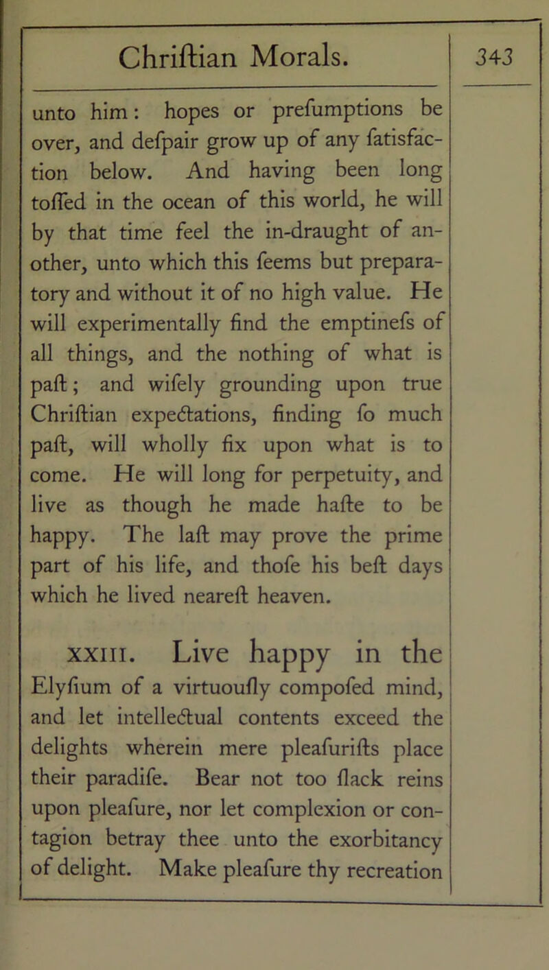 unto him: hopes or prefumptions be over, and defpair grow up of any Satisfac- tion below. And having been long tolled in the ocean of this world, he will by that time feel the in-draught of an- other, unto which this Seems but prepara- tory and without it of no high value. He will experimentally find the emptinefs of all things, and the nothing of what is part; and wifely grounding upon true Chriftian expectations, finding fo much paft, will wholly fix upon what is to come. He will long for perpetuity, and live as though he made hafte to be happy. The laft may prove the prime part of his life, and thofe his beft days which he lived nearefl heaven. xxiii. Live happy in the Elyfium of a virtuoufly compofed mind, and let intellectual contents exceed the delights wherein mere pleafurifts place their paradife. Bear not too flack reins upon pleafure, nor let complexion or con- tagion betray thee unto the exorbitancy of delight. Make pleafure thy recreation