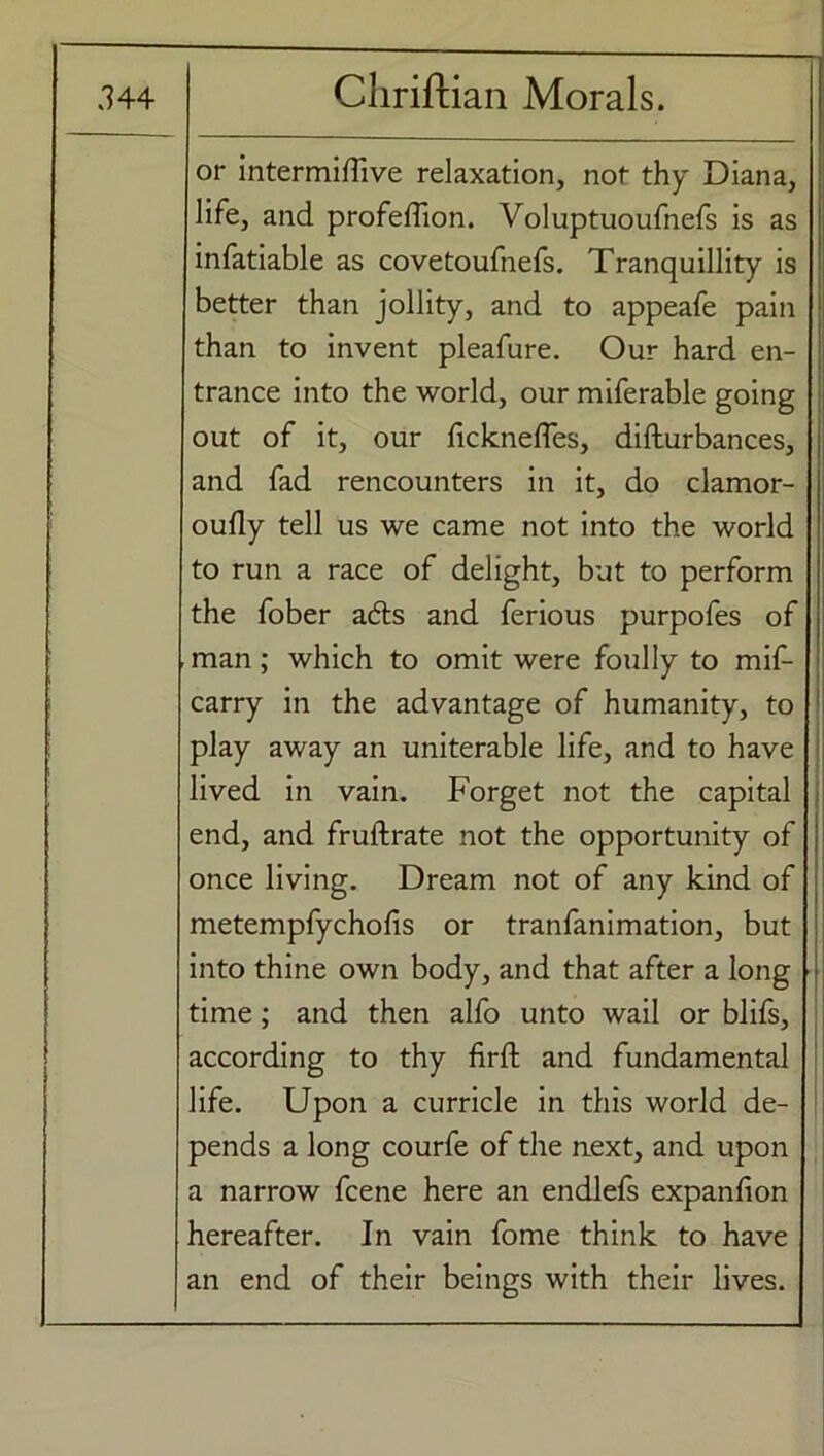 or intermifTive relaxation, not thy Diana, life, and profeffion. Voluptuoufnefs is as infatiable as covetoufnefs. Tranquillity is better than jollity, and to appeafe pain than to invent pleafure. Our hard en- trance into the world, our miferable going out of it, our ficknefles, difturbances, and fad rencounters in it, do clamor- oufly tell us we came not into the world to run a race of delight, but to perform the fober adds and ferious purpofes of man; which to omit were foully to mif- carry in the advantage of humanity, to play away an uniterable life, and to have lived in vain. Forget not the capital end, and fruftrate not the opportunity of once living. Dream not of any kind of metempfychofis or tranfanimation, but into thine own body, and that after a long time; and then alfo unto wail or blifs, according to thy firft and fundamental life. Upon a curricle in this world de- pends a long courfe of the next, and upon a narrow fcene here an endlefs expanfion hereafter. In vain fome think to have an end of their beings with their lives.