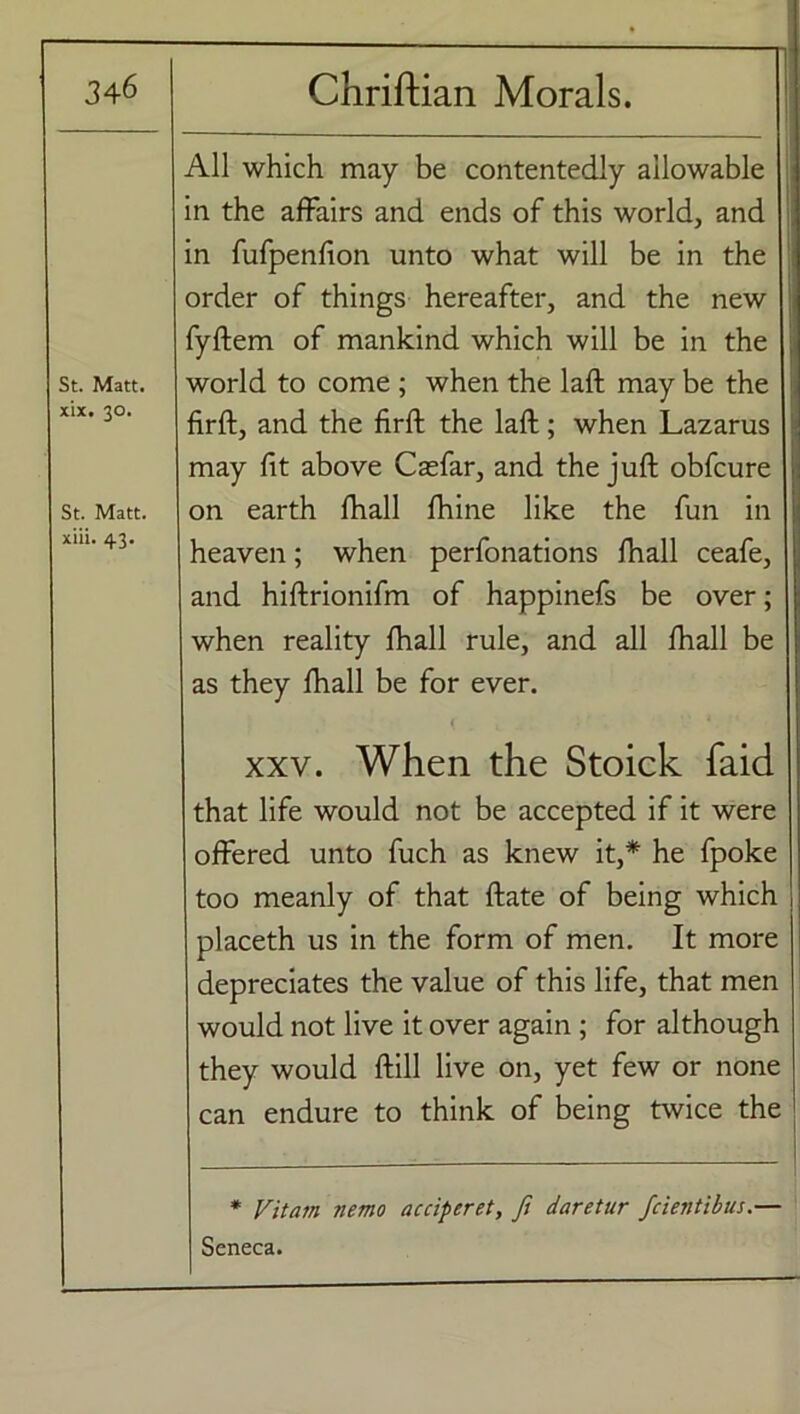 • 346 Chriftian Morals. St. Matt, xix. 30. St. Matt, xiii. 43. All which may be contentedly allowable in the affairs and ends of this world, and in fufpenfion unto what will be in the order of things hereafter, and the new fyftem of mankind which will be in the world to come ; when the laft may be the firft, and the firft the laft; when Lazarus may fit above Cacfar, and the juft obfcure on earth fhall fhine like the fun in heaven; when perfonations fhall ceafe, and hiftrionifm of happinefs be over; when reality fhall rule, and all fhall be as they fhall be for ever. { t ’' 1 xxv. When the Stoick faid that life would not be accepted if it were offered unto fuch as knew it,* he fpoke too meanly of that ftate of being which placeth us in the form of men. It more depreciates the value of this life, that men would not live it over again; for although they would ftill live on, yet few or none can endure to think of being twice the * Fit am nemo acciperet, ft daretur fcientibus.— Seneca.