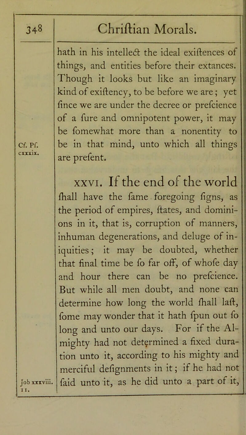 Cf. Pf. Job xxxviii. 11. hath in his intellect the ideal exiftences of things, and entities before their extances. Though it looks but like an imaginary kind of exiftency, to be before we are; yet fince we are under the decree or prefcience of a fure and omnipotent power, it may be fomewhat more than a nonentity to be in that mind, unto which all things are prefent. xxvi. If the end of the world fhall have the fame foregoing figns, as the period of empires, ftates, and domini- ons in it, that is, corruption of manners, inhuman degenerations, and deluge of in- iquities ; it may be doubted, whether that final time be fo far off, of whofe day and hour there can be no prefcience. But while all men doubt, and none can determine how long the world fhall laft, fome may wonder that it hath fpun out fo long and unto our days. For if the Al- mighty had not determined a fixed dura- tion unto it, according to his mighty and merciful defignments in it; if he had not faid unto it, as he did unto a part of it,