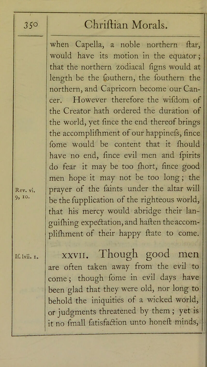when Capella, a noble northern ftar, would have its motion in the equator; that the northern zodiacal figns would at length be the fouthern, the fouthern the northern, and Capricorn become our Can- cer. However therefore the wifdom of the Creator hath ordered the duration of the world, yet fince the end thereof brings the accomplifhment of our happinefs, fince fome would be content that it fiiould have no end, fince evil men and fpirits do fear it may be too fhort, fince good men hope it may not be too long; the Rev. vi. prayer of the faints under the altar will 9, io. be the fupplication of the righteous world, that his mercy would abridge their lan- guifhing expectation, and haften theaccom- plifhment of their happy ftate to come. If. lvii. i. xxvii. Though good men are often taken away from the evil to come; though fome in evil days have been glad that they were old, nor long to behold the iniquities of a wicked world, or judgments threatened by them; yet is it no fmall fatisfa&ion unto honeft minds,