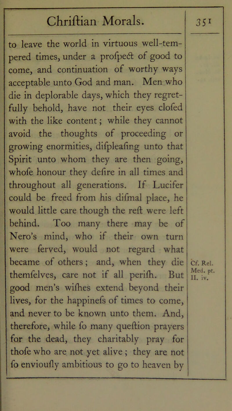to leave the world in virtuous well-tem- pered times, under a profpedt of good to come, and continuation of worthy ways acceptable unto God and man. Men who die in deplorable days, which they regret- fully behold, have not their eyes clofed with the like content; while they cannot avoid the thoughts of proceeding or growing enormities, difpleafmg unto that Spirit unto whom they are then going, whofe honour they delire in all times and throughout all generations. If Lucifer could be freed from his difmal place, he would little care though the reft were left behind. Too many there may be of Nero’s mind, who if their own turn were ferved, would not regard what became of others; and, when they die themfelves, care not if all perilh. But good men’s wilhes extend beyond their lives, for the happinefs of times to come, and never to be known unto them. And, therefore, while fo many queftion prayers for the dead, they charitably pray for thofe who are not yet alive; they are not fo envioully ambitious to go to heaven by Cf. Rel. Med. pt. II. iv.