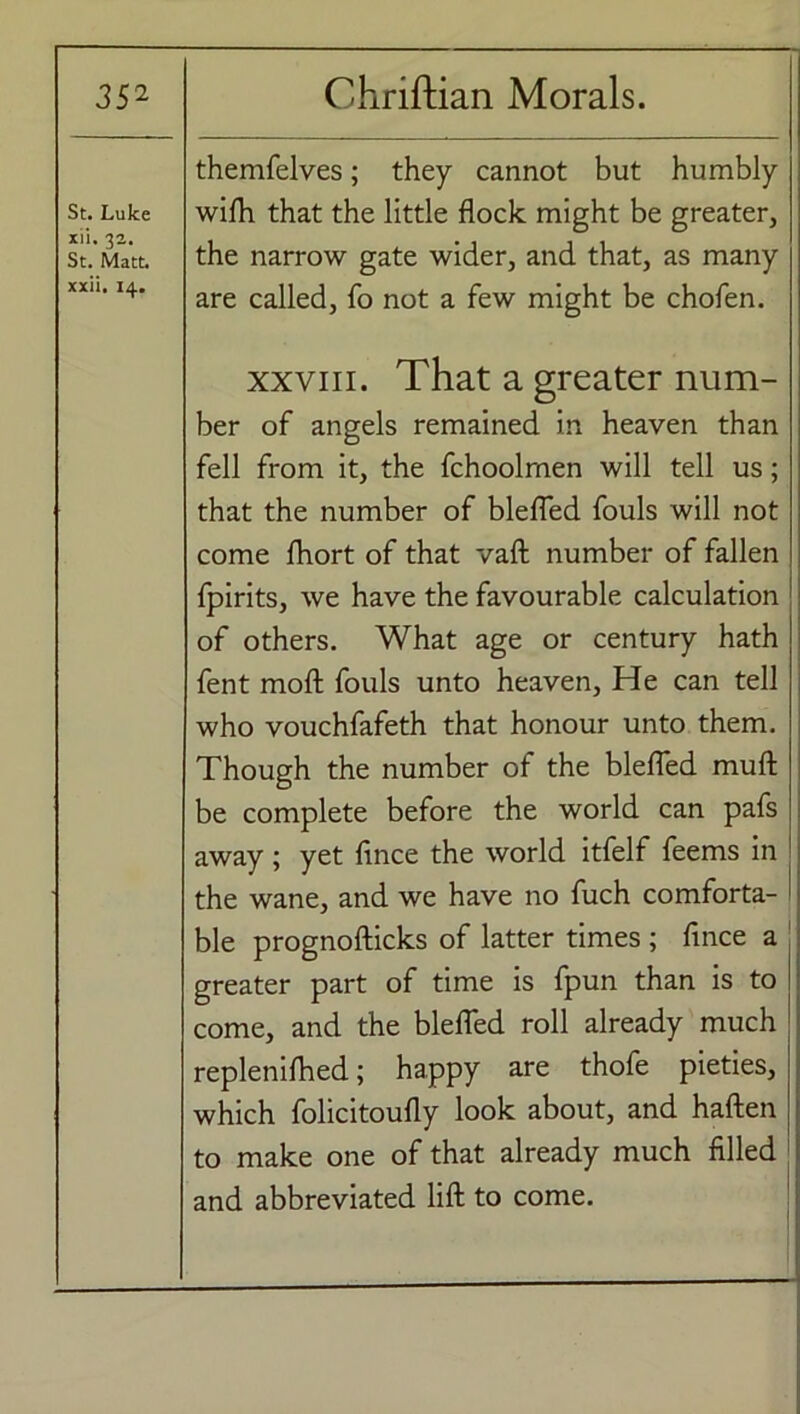 St. Luke xii. 32. St. Matt, xxii. 14. themfelves; they cannot but humbly wifh that the little flock might be greater, the narrow gate wider, and that, as many are called, fo not a few might be chofen. xxviii. That a greater num- ber of angels remained in heaven than fell from it, the fchoolrnen will tell us; that the number of blefled fouls will not come fhort of that vaft number of fallen fpirits, we have the favourable calculation of others. What age or century hath fent moft fouls unto heaven. He can tell who vouchfafeth that honour unto them. Though the number of the blefled muft be complete before the world can pafs away ; yet fince the world itfelf feems in the wane, and we have no fuch comforta- ble prognofticks of latter times ; fince a greater part of time is fpun than is to come, and the blefled roll already much replenifhed; happy are thofe pieties, which folicitoufly look about, and haften to make one of that already much filled and abbreviated lift to come.