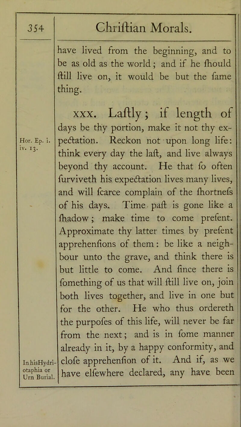 Hor. Ep. i. iv. I3* have Jived from the beginning, and to be as old as the world; and if he fhould ftill live on, it would be but the fame thing. xxx. Laftly; if length of days be thy portion, make it not thy ex- pectation. Reckon not upon long life: think every day the laft, and live always beyond thy account. He that fo often furviveth his expectation lives many lives, and will fcarce complain of the ftiortnefs of his days. Time paft is gone like a fhadow; make time to come prefent. Approximate thy latter times by prefent apprehenfions of them: be like a neigh- bour unto the grave, and think there is but little to come. And fince there is fomething of us that will ftill live on, join both lives together, and live in one but for the other. He who thus ordereth InhisHydri- otaphia or Urn Burial. the purpofes of this life, will never be far from the next; and is in fome manner already in it, by a happy conformity, and clofe apprehenfion of it. And if, as we have elfewhere declared, any have been