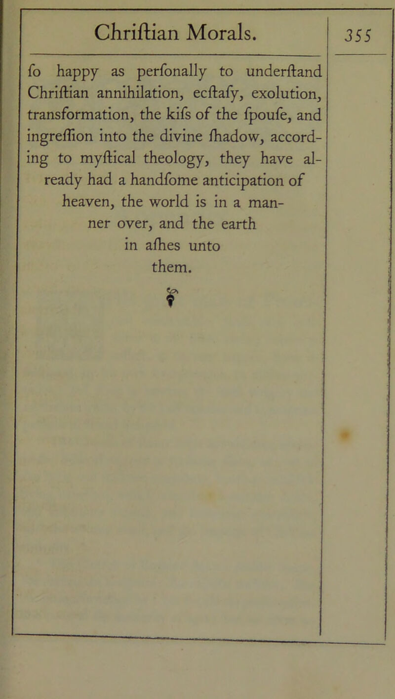 fo happy as perfonally to underftand Chriftian annihilation, ecftafy, exolution, transformation, the kifs of the fpoufe, and ingreffion into the divine Ihadow, accord- ing to myftical theology, they have al- ready had a handfome anticipation of heaven, the world is in a man- ner over, and the earth in afhes unto them. r