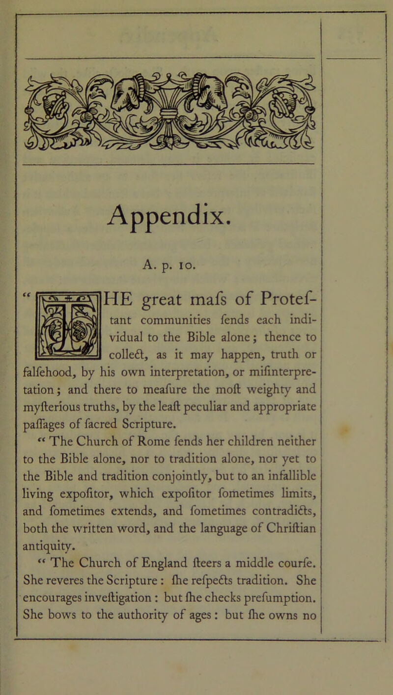 Appendix. A. p. io. HE great mafs of Protef- tant communities fends each indi- vidual to the Bible alone; thence to collett, as it may happen, truth or falfehood, by his own interpretation, or mifinterpre- tation; and there to meafure the moft weighty and myfterious truths, by the leaft peculiar and appropriate paflages of facred Scripture. “ The Church of Rome fends her children neither to the Bible alone, nor to tradition alone, nor yet to the Bible and tradition conjointly, but to an infallible living expofitor, which expolitor fometimes limits, and fometimes extends, and fometimes contradifts, both the written word, and the language of Chriftian antiquity. “ The Church of England fteers a middle courfe. She reveres the Scripture : Ihe refpedts tradition. She encourages inveftigation : but Ihe checks prefumption. She bows to the authority of ages: but Ihe owns no