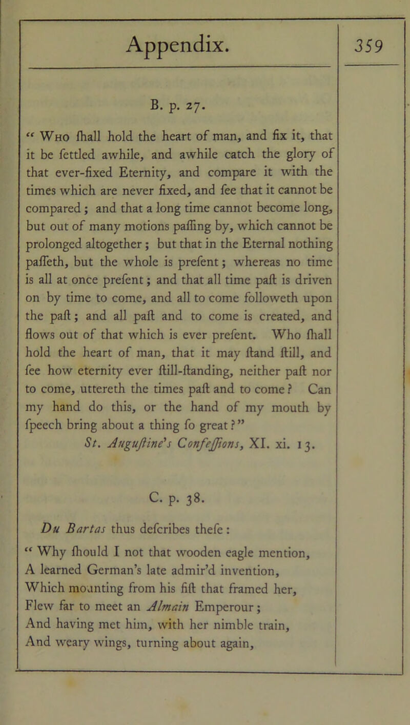 B. p. 27. “ Who fhall hold the heart of man, and fix it, that it be fettled awhile, and awhile catch the glory of that ever-fixed Eternity, and compare it with the times which are never fixed, and fee that it cannot be compared; and that a long time cannot become long, but out of many motions palling by, which cannot be prolonged altogether; but that in the Eternal nothing palfeth, but the whole is prefent; whereas no time is all at once prefent; and that all time pall is driven on by time to come, and all to come followeth upon the pall; and all pall and to come is created, and flows out of that which is ever prefent. Who fliall hold the heart of man, that it may Hand ftill, and fee how eternity ever ftill-ftanding, neither pall nor to come, uttereth the times pall and to come ? Can my hand do this, or the hand of my mouth by fpeech bring about a thing fo great ? ” St. Augufiine's Confejfions, XI. xi. 13. C. p. 38. Du Bart as thus defcribes thefe: “ Why Ihould I not that wooden eagle mention, A learned German’s late admir’d invention. Which mounting from his fill that framed her. Flew far to meet an Almain Emperour; And having met him, with her nimble train, And weary wings, turning about again.
