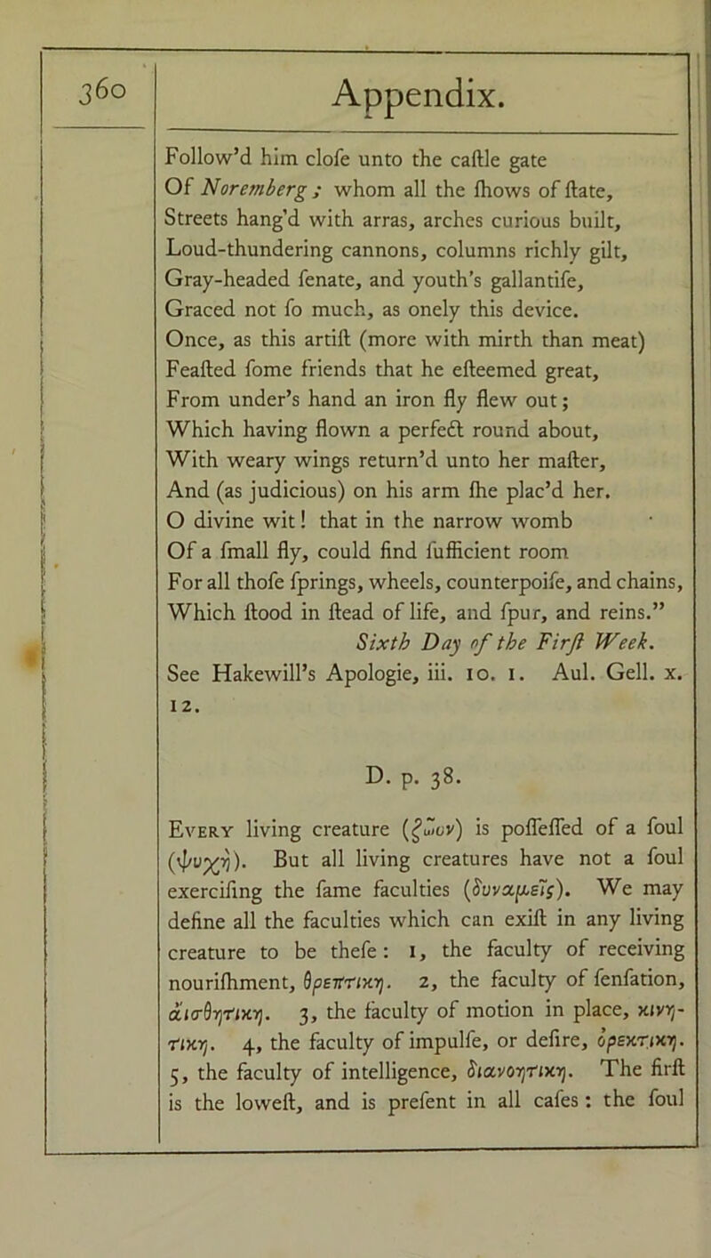 Follow’d him clofe unto the caftle gate Of Nuremberg ; whom all the Ihows of ftate. Streets hang’d with arras, arches curious built. Loud-thundering cannons, columns richly gilt, Gray-headed fenate, and youth’s gallantife. Graced not fo much, as onely this device. Once, as this artift (more with mirth than meat) Feafted fome friends that he efteemed great. From under’s hand an iron fly flew out; Which having flown a perfeft round about. With weary wings return’d unto her mailer. And (as judicious) on his arm fhe plac’d her. O divine wit! that in the narrow womb Of a fmall fly, could find fuflicient room For all thofe fprings, wheels, counterpoife, and chains, Which flood in Head of life, and fpur, and reins.” Sixth Day of the Firji Week. See Hakewill’s Apologie, iii. io. i. Aul. Gell. x. 12. D. p. 38. Every living creature (£uLv) is poflefled of a foul ('J't’xA But all living creatures have not a foul exerciling the fame faculties (Suvot^eis). We may define all the faculties which can exifl in any living creature to be thefe : 1, the faculty of receiving nourifhment, SpeitriKrj. 2, the faculty of fenfation, aio-dynxi]. 3, the faculty of motion in place, x<vrr ■rttoj. 4, the faculty of impulfe, or defire, opexTixi). 5, the faculty of intelligence, StccvorjTixr). The firft is the loweft, and is prefent in all cafes: the foul