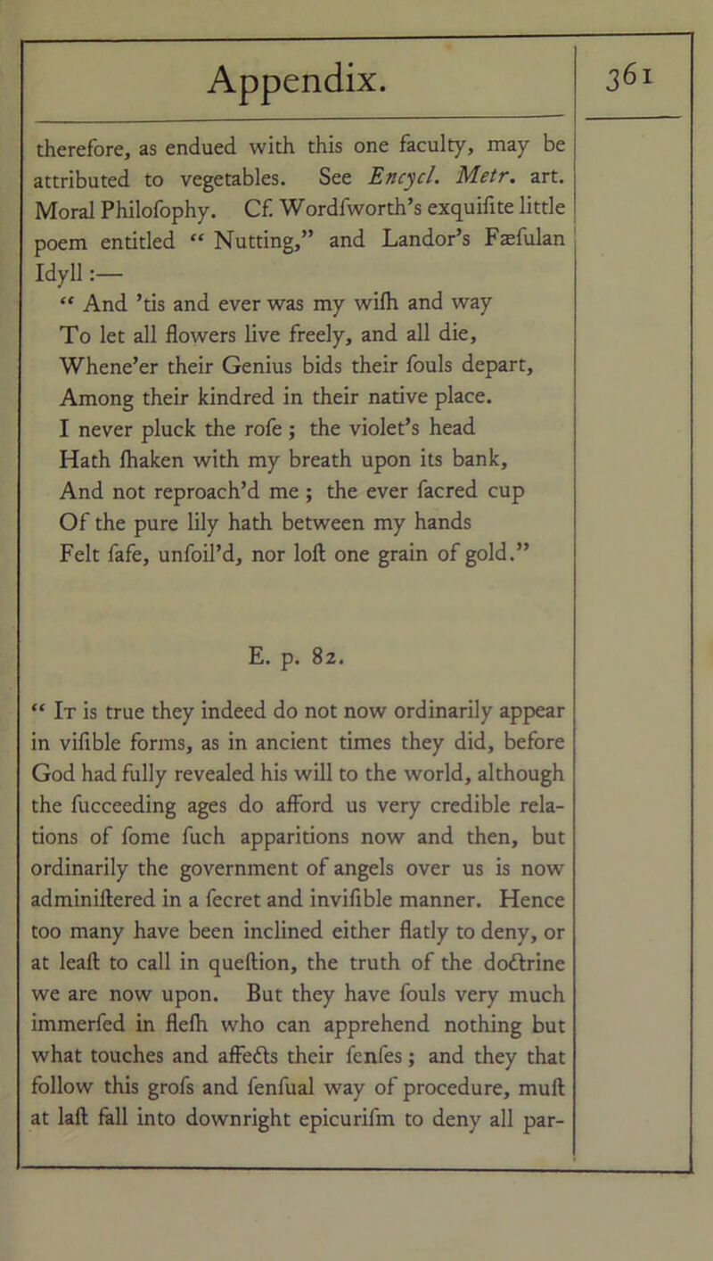 therefore, as endued with this one faculty, may be attributed to vegetables. See Encycl. Metr. art. Moral Philofophy. Cf. Wordfworth’s exquifite little poem entitled “ Nutting,” and Landor’s Fasfulan Idyll:— “ And ’tis and ever was my wilh and way To let all flowers live freely, and all die. Whene’er their Genius bids their fouls depart, Among their kindred in their native place. I never pluck the rofe; the violet’s head Hath lhaken with my breath upon its bank, And not reproach’d me ; the ever facred cup Of the pure lily hath between my hands Felt fafe, unfoil’d, nor loft one grain of gold.” E. p. 82. “ It is true they indeed do not now ordinarily appear in vifible forms, as in ancient times they did, before God had fully revealed his will to the world, although the fucceeding ages do afford us very credible rela- tions of fome fuch apparitions now and then, but ordinarily the government of angels over us is now adminiftered in a fecret and invifible manner. Hence too many have been inclined either flatly to deny, or at leaft to call in queftion, the truth of the doftrine we are now upon. But they have fouls very much immerfed in flelh who can apprehend nothing but what touches and affetts their fenfes; and they that follow this grofs and fenfual way of procedure, mull at laft fall into downright epicurifm to deny all par-