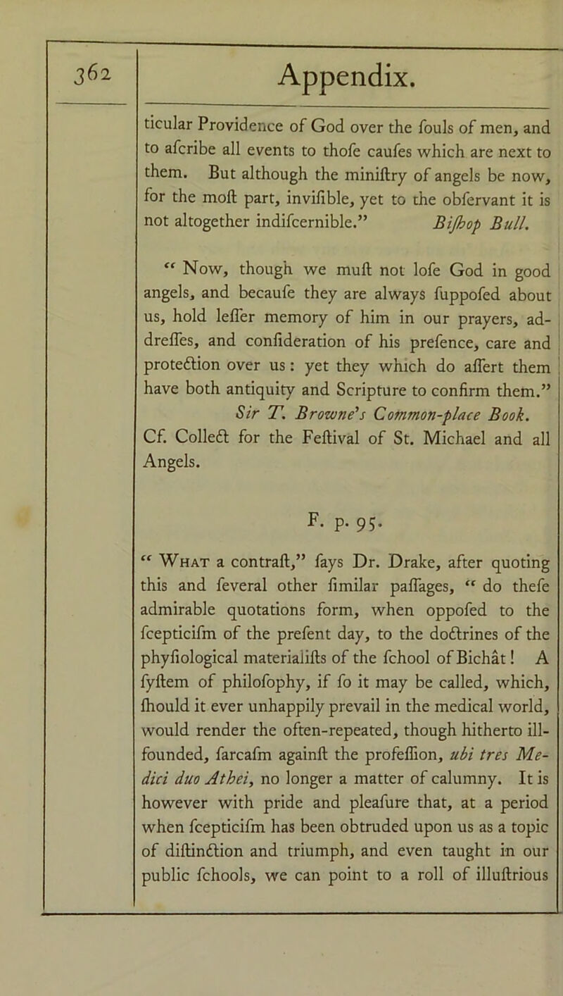 ticular Providence of God over the fouls of men, and to afcribe all events to thofe caufes which are next to them. But although the miniltry of angels be now, for the molt part, invifible, yet to the obfervant it is not altogether indifcernible.” Bijhop Bull. “ Now, though we muft not lofe God in good angels, and becaufe they are always fuppofed about us, hold lefi'er memory of him in our prayers, ad- drelfes, and confideration of his prefence, care and protedlion over us: yet they which do afiert them have both antiquity and Scripture to confirm them.” Sir T. Browne's Common-place Book. Cf. Colledt for the Feflival of St. Michael and all Angels. F. p. 95. “ What a contrail,” fays Dr. Drake, after quoting this and feveral other fimilar palfages, “ do thefe admirable quotations form, when oppofed to the fcepticifm of the prefent day, to the doftrines of the phyfiological materialifts of the fchool of Bichat! A fyltem of philofophy, if fo it may be called, which, Ihould it ever unhappily prevail in the medical world, would render the often-repeated, though hitherto ill- founded, farcafm againft the profeffion, ubi tres Me- dici duo Atbei, no longer a matter of calumny. It is however with pride and pleafure that, at a period when fcepticifm has been obtruded upon us as a topic of diltindtion and triumph, and even taught in our public fchools, we can point to a roll of illultrious