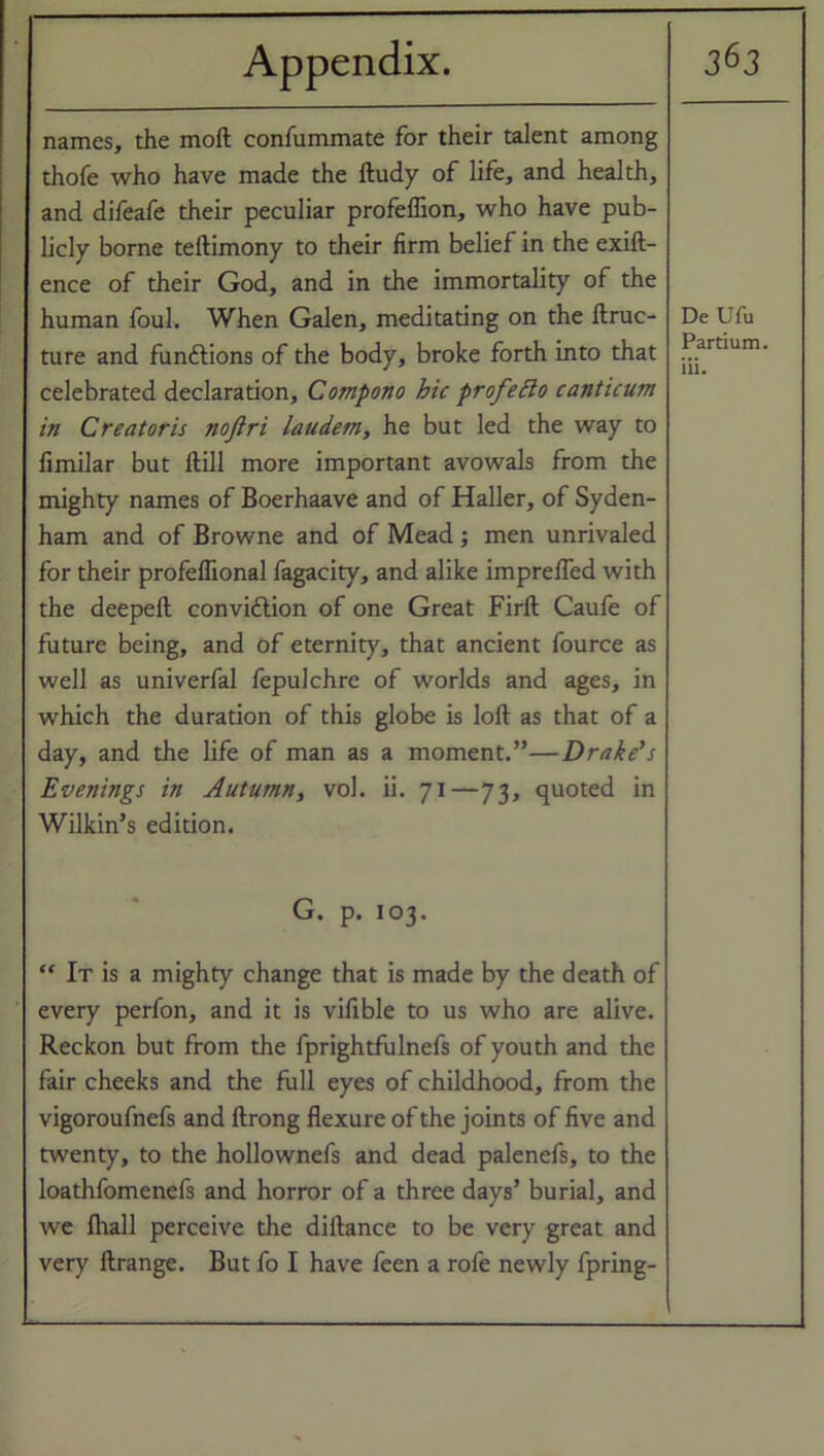 names, the moll confummate for their talent among thofe who have made the ftudy of life, and health, and difeafe their peculiar profeflion, who have pub- licly borne teftimony to their firm belief in the exift- ence of their God, and in the immortality of the human foul. When Galen, meditating on the ftruc- ture and functions of the body, broke forth into that celebrated declaration, Compono hie profeBo canticum in Creator is nojlri laudem, he but led the way to fimilar but ftill more important avowals from the mighty names of Boerhaave and of Haller, of Syden- ham and of Browne and of Mead ; men unrivaled for their profeffional fagacity, and alike impreffed with the deepefl convittion of one Great Firft Caufe of future being, and of eternity, that ancient fource as well as univerfal fepulchre of worlds and ages, in which the duration of this globe is loft as that of a day, and the life of man as a moment.”—Drake's Evenings in Autumn, vol. ii. 71—73, quoted in Wilkin’s edition. G. p. 103. “ It is a mighty change that is made by the death of every perfon, and it is vifible to us who are alive. Reckon but from the fprightfulnefs of youth and the fair cheeks and the full eyes of childhood, from the vigoroufnefs and ftrong flexure of the joints of five and twenty, to the hollownefs and dead palenefs, to the loathfomenefs and horror of a three days’ burial, and we lhall perceive the diftance to be very great and very ftrange. But fo I have feen a rofe newly fpring- De Ufu Partium. iii.