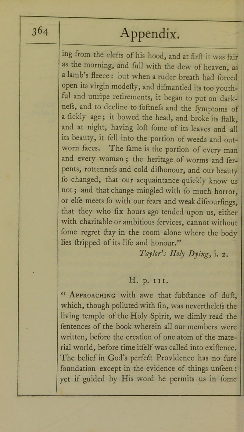 ing from the clefts of his hood, and at firft it was fair as the morning, and full with the dew of heaven, as a lamb s fleece : but when a ruder breath had forced open its virgin modefty, and difmantled its too youth- ful and unripe retirements, it began to put on dark- nefs, and to decline to foftnefs and the fymptoms of a fickly age; it bowed the head, and broke its ftalk, and at night, having loft fome of its leaves and all its beauty, it fell into the portion of weeds and out- worn faces. The fame is the portion of every man and every woman ; the heritage of worms and fer- pents, rottennefs and cold difhonour, and our beauty fo changed, that our acquaintance quickly know us not; and that change mingled with fo much horror, or elfe meets fo with our fears and weak difeourfings, that they who fix hours ago tended upon us, either with charitable or ambitious fervices, cannot without fome regret ftay in the room alone where the body lies ftripped of its life and honour.” Taylor’s Holy Dying, i. 2. H. p. hi. “ Approaching with awe that fubftance of dull, which, though polluted with fin, was neverthelefs the living temple of the Holy Spirit, we dimly read the fentences of the book wherein all our members were written, before the creation of one atom of the mate- rial world, before time itfelf was called into exiftence. The belief in God’s perfeft Providence has no fure foundation except in the evidence of things unfeen : yet if guided by His word he permits us in fome